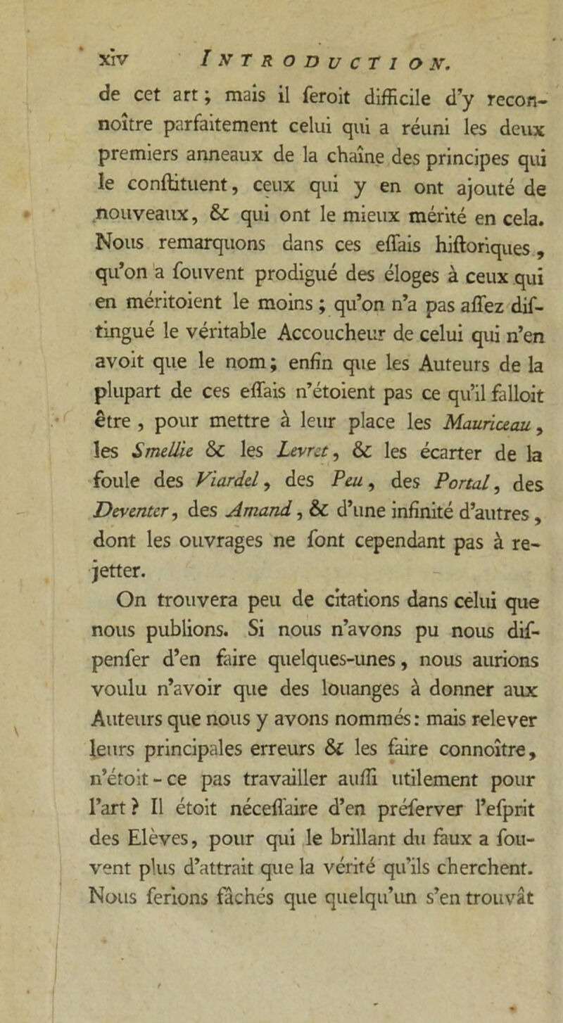 de cet art; mais il feroit difficile d’y recon- noître parfaitement celui qui a réuni les deux premiers anneaux de la chaîne des principes qui le conftituent, ceux qui y en ont ajouté de nouveaux, & qui ont le mieux mérité en cela. Nous remarquons dans ces effais hiftoriques, qu’on a fouvent prodigué des éloges à ceux qui en méritoient le moins ; qu’on n’a pas affez dis- tingué le véritable Accoucheur de celui qui n’en avoit que le nom ; enfin que les Auteurs de la plupart de ces effais n’étoient pas ce qu’il falloit être , pour mettre à leur place les Mauriceau, les Smellie & les Ltvrct, & les écarter de la foule des Viardd, des Peu, des Portai, des Deyenter, des Amand, & d’une infinité d’autres , dont les ouvrages ne font cependant pas à re- jetter. On trouvera peu de citations dans celui que nous publions. Si nous n’avons pu nous dif- penfer d’en faire quelques-unes, nous aurions voulu n’avoir que des louanges à donner aux Auteurs que nous y avons nommés : mais relever leurs principales erreurs & les faire connoître, n’étoit-ce pas travailler auffi utilement pour l’art? Il étoit néceffaire d’en préferver l’efprit des Elèves, pour qui le brillant du faux a fou- vent plus d’attrait que la vérité qu’ils cherchent. Nous ferions fâchés que quelqu’un s’en trouvât