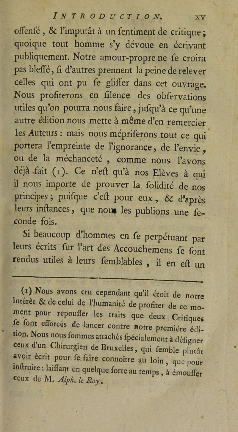 offenfé, & l’imputât à un fentiment de critique ; quoique tout homme s’y dévoue en écrivant publiquement. Notre amour-propre ne fe croira pas bleffé, fi d’autres prennent la peine de relever celles qui ont pu fe gliffer dans cet ouvrage. Nous profiterons en filence des obfervations utiles qu’on pourra nous faire, jufqu’à ce qu’une autre édition nous mette à même d’en remercier les Auteurs : mais nous mépriferons tout ce qui portera l’empreinte de l’ignorance, de l’envie, ou de la méchanceté , comme nous l’avons dcjà fait (i). Ce neft qua nos Elèves à qui il nous importe de prouver la folidité de nos principes ; puifque c’eft pour eux, & d’après leurs inftances, que nous les publions une fé- condé fois. Si beaucoup d’hommes en fe perpétuant par leurs écrits fur l’art des Accouchemens fe font rendus utiles à leurs femblables , il en eft un (i) Nous avons cru cependant qu’il était de notre intérêt & de celui de l’humanité de profiter de ce mo- ment pour repouffer les traits que deux Critiques fe font efforces de lancer contre notre première édi- tion. Nous nous fommes attachés fpécialement à défigner ceux d’un Chirurgien de Bruxelles, qui femble plutôt avoir écrit pour fe faire connoître au loin, que pour inftrmre : laiffant en quelque forte au temps , à émouffer ceux de M. Alph. le Roy.