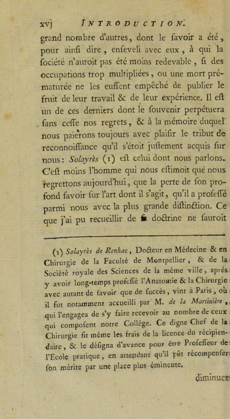 grand nombre d’autres, dont le favoir a été, pour ainfi dire , enfeveli avec eux , à qui la fociété n’auroit pas été moins redevable , fi des occupations trop multipliées , ou une mort pré- maturée ne les euffent empêché de publier le fruit de leur travail & de leur expérience. 11 eft un de ces derniers dont le fouvenir perpétuera fans ccffe nos regrets, & à la mémoire duquel' nous paierons toujours avec plaifir le tribut de reconnoiflance qu’il setoit juftement acquis fur nous: Solayrïs (i) eft celui dont nous parlons. C’eft moins l’homme qui nous eftimoit que nous regrettons aujourd’hui, que la perte de fon pro- fond favoir fur l’art dont il s’agit, qu’il a profefle parmi nous avec la plus grande diftinftion. Ce que j’ai pu recueillir de fi doârine ne fauroit (1) Solayrès de Renhac, Dofteur en Médecine & en Chirurgie de la Faculté de Montpellier , & de la Société royale des Sciences de la même ville, après y avoir long-temps profefle l’Anatomie & la Chirurgie avec autant de favoir que de fuccès, vint à Paris, où il fut notamment accueilli par M. de la Martiruère , qui l’engagea de s’y faire recevoir au nombre de ceux qui compofent notre Collège. Ce digne Chef de la Chirurgie fit même les frais de la licence du récipien- daire , & le défigna d’avance pour être ProfefTeur de l’Ecole pratique, en attendant qu’il pût récompenfer fon mérite par une place plus éminente. diminuer