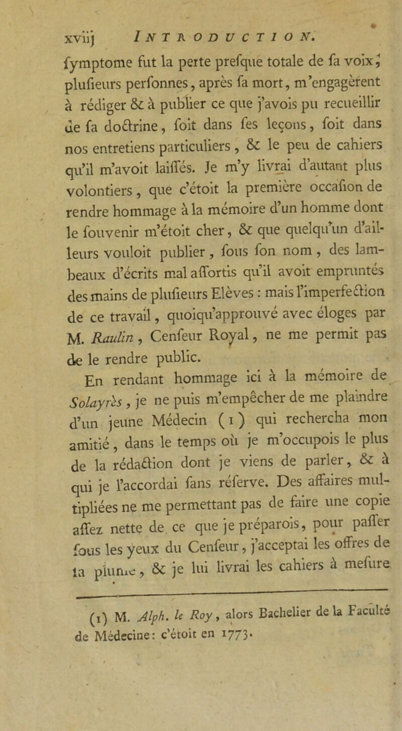 fymptome fut la perte prefque totale de fa voix,' plufieurs perfonnes, après fa mort, m’engagèrent à rédiger & à publier ce que j’avois pu recueillir Je fa do&rine, foit dans fes leçons, foit dans nos entretiens particuliers , & le peu de cahiers qu’il m’avoit laides. Je m’y livrai d’autant plus volontiers, que c’étoit la première occafion de rendre hommage à la mémoire d’un homme dont le fouvenir m’étoit cher, & que quelqu’un d’ail- leurs vouloit publier , fous fon nom , des lam- beaux d’écrits mal affortis qu’il avoit empruntés des mains de plufieurs Elèves : mais l’imperfe&ion de ce travail, quoiqu’approuvé avec éloges par M. Raulin, Cenfeur Royal, ne me permit pas de le rendre public. En rendant hommage ici à la mémoire de Solayrh, je ne puis m’empêcher de me plaindre d’un jeune Médecin (i) qui rechercha mon amitié, dans le temps où je m’occupois le plus de la rédaélion dont je viens de parier, & à qui je l’accordai fans réferve. Des affaires mul- tipliées ne me permettant pas de faire une copie affez nette de ce que je préparois, pour paffer fous les yeux du Cenfeur, j acceptai les offres de la plume, & je lui livrai les cahiers à mefure (1) M. Alph. U Roy, alors Bachelier delà Faculté de Médecine: c’étoit en 1773.