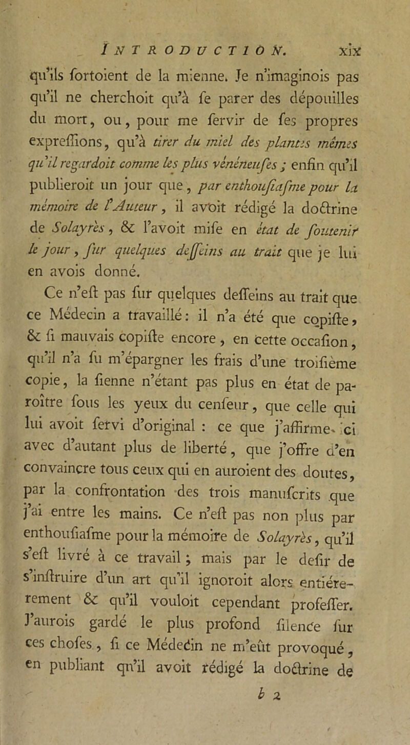 qu’ils fortoient de la mienne. Je n’imaginois pas qu’il ne cherchoit qu’à fe parer des dépouilles du mort, ou, pour me fervir de fes propres expreffions, qu’à tirer du miel des plantes mêmes qu il regardait comme les plus vénéneufes ; enfin qu’il publierait un jour que, par enthoujiafme pour la mémoire de ÛAuteur, il avoit rédigé la dottrine de Solayres, & l’avoit mife en état de foutenir le jour, fur quelques de [feins au trait que je lui en avois donné. Ce n’eft pas fur quelques deffeins au trait que ce Médecin a travaillé: il n’a été que copifte> & fi mauvais copifte encore , en Cette occafion, qu’il n’a fu m’épargner les frais d’une troifième copie, la fienne n’étant pas plus en état de pa- raître fous les yeux du cenfeur, que celle qui lui avoit fervi d’original : ce que j’affirme- 'ci avec d autant plus de liberté, que j’offre a’en convaincre tous ceux qui en auraient des doutes, par la confrontation des trois manuferits que j’ai entre les mains. Ce n’eft pas non plus par enthoufiafme pour la mémoire de Solayres, qu’il s’eft livré à ce travail ; mais par le defir de s’inftruire d’un art qu’il ignorait alors entière- rement & qu’il vouloit cependant profefter. J’aurois gardé le plus profond filenCe fur ces chofes , fi ce Mededin ne m’eût provoqué, en publiant qn’il avoit rédigé la doélrine de h z