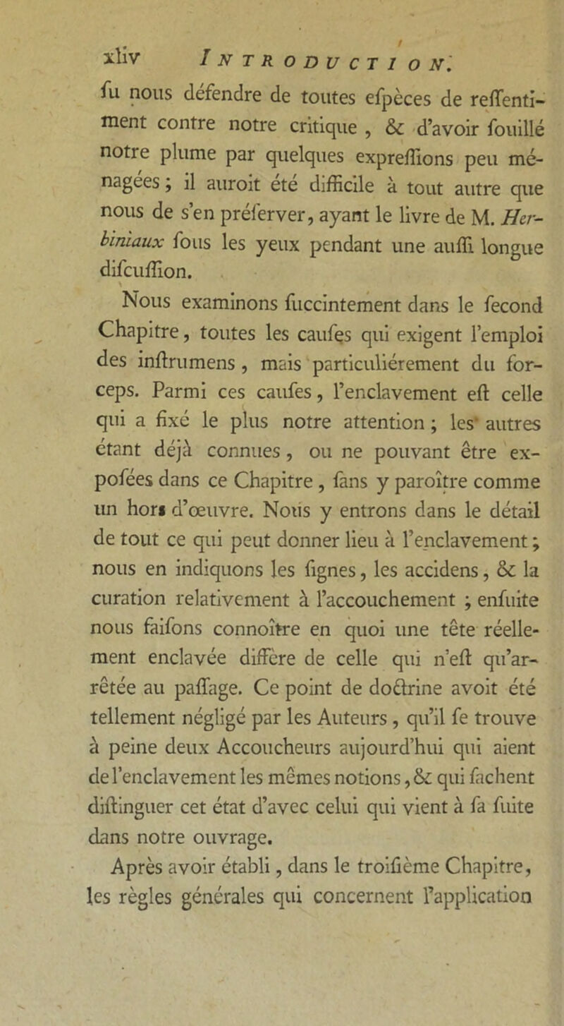 fu nous defendre de toutes efpèces de reffenti- inent contre notre critique , & d’avoir fouillé notre plume par quelques expreffions peu mé- nagées , il auroit ete difficile à tout autre que nous de s’en préferver, ayant le livre de M. Her- biniaux fous les yeux pendant une aulîi longue difcuffion. \ Nous examinons fuccintement dans le fécond Chapitre, toutes les caufes qui exigent l’emploi des inftrumens , mais particuliérement du for- ceps. Parmi ces caufes, l’enclavement eft celle qui a fixé le plus notre attention ; les' autres étant déjà connues , ou ne pouvant être ex- pofées dans ce Chapitre , fans y paraître comme un hor* d’œuvre. Nous y entrons dans le détail de tout ce qui peut donner lieu à l’enclavement ; nous en indiquons les fignes, les accidens, & la curation relativement à l’accouchement ; enfuite nous faifons connoître en quoi une tête réelle- ment enclavée diffère de celle qui n’efl: qu’ar- rêtée au paffage. Ce point de doèlrine avoit été tellement négligé par les Auteurs , qu’il fe trouve à peine deux Accoucheurs aujourd’hui qui aient de l’enclavement les mêmes notions ,& qui fâchent distinguer cet état d’avec celui qui vient à fa fuite dans notre ouvrage. Après avoir établi, dans le troifième Chapitre, les règles générales qui concernent l’application