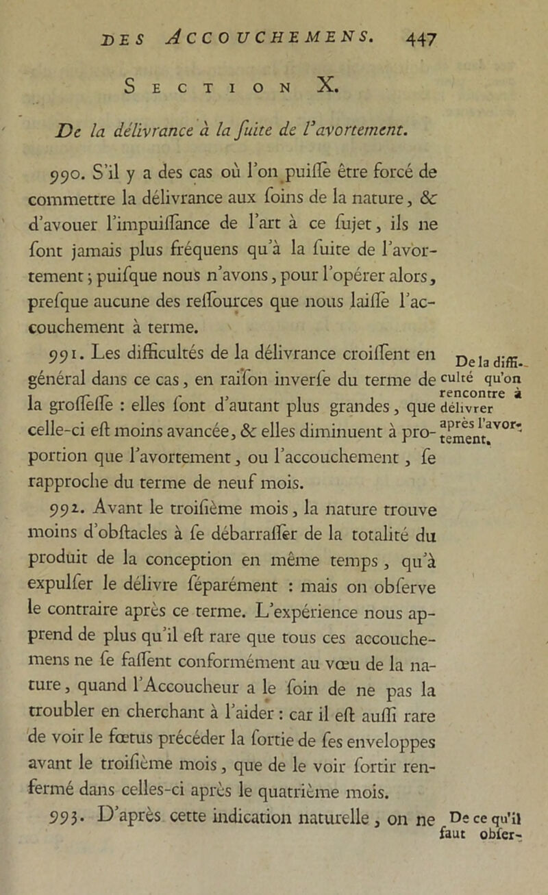 Section X. De la délivrance à la fuite de Vavortement. 990. S’il y a des cas où Ton puillè être forcé de commettre la délivrance aux foins de la nature, & d’avouer l’impuilfance de l’art à ce fujet, ils 11e font jamais plus fréquens qu’à la fuite de l’avor- tement -, puifque nous n’avons, pour l’opérer alors, prefque aucune des rellources que nous Lu lie l’ac- couchement à terme. 991. Les difficultés de la délivrance croilfent en Dela général dans ce cas, en rai’fon inverle du terme de culté qu’on la groffiellè : elles lont d’autant plus grandes , que délivrer celle-ci eft moins avancée, & elles diminuent à pro- portion que l’avortement, ou l’accouchement, fe rapproche du terme de neuf mois. 992. Avant le troifième mois, la nature trouve moins d’obftacles à fe débarraftèr de la totalité du produit de la conception en même temps , qu’à expulfer le délivre féparément : mais 011 obferve le contraire après ce terme. L’expérience nous ap- prend de plus qu’il eft rare que tous ces accouche- mens ne fe faffient conformément au vœu de la na- ture , quand l’Accoucheur a le foin de ne pas la troubler en cherchant à l’aider : car il eft auffi rare de voir le fœtus précéder la fortie de les enveloppes avant le troifième mois, que de le voir fortir ren- fermé dans celles-ci après le quatrième mois. 993. D’après cette indication naturelle, on ne De ce qu’il faut obier-