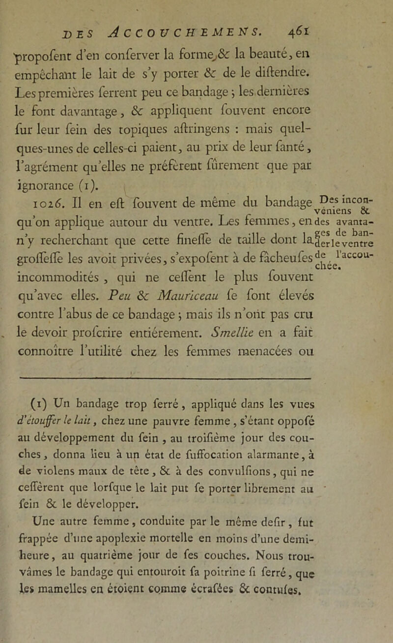 ■propofent d’en conferver la forme,& la beauté, en empêchant le lait de s’y porter & de le diftendre. Les premières ferrent peu ce bandage ; les dernières le font davantage, &c appliquent fouvent encore fur leur fein des topiques aftringens : mais quel- ques-unes de celles-ci paient, au prix de leur fanté, l’agrément qu’elles ne préfèrent fûrement que par ignorance (1). 1026. Il en eft fouvent de même du bandage Des incon- qu’on applique autour du ventre. Les femmes, en des avanta- n’y recherchant que cette finelîè de taille dont la-der le ventre grollèflë les avoit privées, s’expoient à de fâcheufes1 accou* incommodités , qui ne cellènt le plus fouvent qu’avec elles. Peu & Mauriceau fe font élevés contre l’abus de ce bandage j mais ils n’oiit pas cru le devoir profcrire entièrement. Smellie en a fait connoître l’utilité chez les femmes menacées ou (1) Un bandage trop ferré , appliqué dans les vues d'étouffer le lait, chez une pauvre femme , s’étant oppofé au développement du fein , au troifième jour des cou- ches , donna lieu à un état de fuffocation alarmante, à de violens maux de tête , & à des convulfions, qui ne ceffèrent que lorfque le lait put fe porter librement au fein & le développer. Une autre femme , conduite par le même defir , fut frappée d’une apoplexie mortelle en moins d’une demi- heure, au quatrième jour de fes couches. Nous trou- vâmes le bandage qui entouroit fa poitrine fi ferré, que les mamelles en étoient comme écrafées 6c contufes.