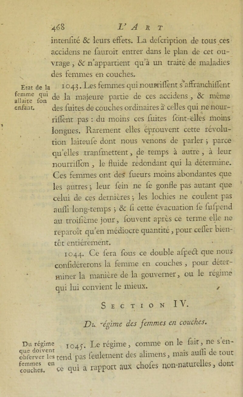 inteniîté Se leurs effets. La defeription de tous ces accidens ne fauroit entrer dans le plan de cet ou- vrage , & n’appartient qu’à un traité de maladies des femmes en couches. Etat de la 1 °43 • Les femmes qui noupriflent s'affranchilfent InTi™ fon majeure partie de ces accidens, & même enfant. des fuites de couches ordinaires à' celles qui ne nour- rillènt pas : du moins ces fuites font-elles moins longues. Rarement elles éprouvent cette révolu- tion laiteufe dont nous venons de parler ; parce quelles tranfmettent, de temps à autre , à leur nourrilîon , le Huide redondant qui la détermine. Ces femmes ont des fueurs moins abondantes que les autres -, leur fein ne fe gonfle pas autant que celui de ces dernières -, les lochies ne coulent pas aulfi long-temps ; & fi cette évacuation fe fufpend au troifième jour, fouvent après ce terme elle ne reparoît qu’en médiocre quantité, pour ceflèr bien- tôt entièrement. 1044. Ce fera fous ce double afpeét que nous confidérerons la femme en couches , pour déter- miner la manière de la gouverner, ou le régime qui lui convient le mieux. / Section IA'. Du. ’cgime des femmes en couches. Du régime 104J. Le régime, comme on le fait, nés en- obferdvèreies tend pas feulement des alimens, mais aulh de tout couches.en ce qui a rapport aux chofes non-naturelles, dont