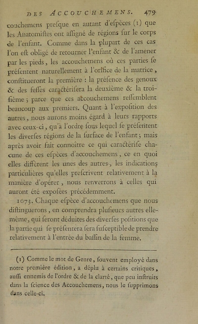 couchemens prefque en autant d efpeces (1) que les Anatomiftes ont aflîgné de régions iur le corps de l'enfant. Connue dans la plupart de ces cas l’on eft obligé de retourner l’enfant &c de l’amener par les pieds, les accouchemens où ces parties fe préfentent naturellement à 1 orifice de la matrice , conftitueront la première : la préfence des genoux & des felfes caraârérifera la deuxième & la troi- fième ; parce que ces atcouchemens rellcmblent beaucoup aux premiers. Quant à l’expoiition des autres, nous aurons moins égard à leurs rapports avec ceux-ci, qu’a l’ordre fous lequel fe préfentent les diverfes régions de la iurface de l’enfant; mais après avoir fait connoître ce qui caradtérife cha- cune de ces efpèces d’accouchemens, ce en quoi elles diffèrent les unes des autres-, les indications particulières qu’elles prefcrivent relativement à la manière d’opérer , nous renverrons à celles qui auront été expolées précédemment. 1073. Chaque efpèce d’accouchemens que nous diftinguerons, en comprendra plulieurs autres elle- même, qui feront déduites des diverfes polîtions que la partie qui fe préfentera fera fufceptible de prendre relativement à l’entrée du ballîn de la femme. (1) Comme le mot de Genre, fouvent employé dans notre première édition, a déplu à certains critiques, aufïi ennemis de l’ordre & de la clarté, que peu inftruits dans la fcience des Accouchemens, nous le fupprimons dans celle-ci.