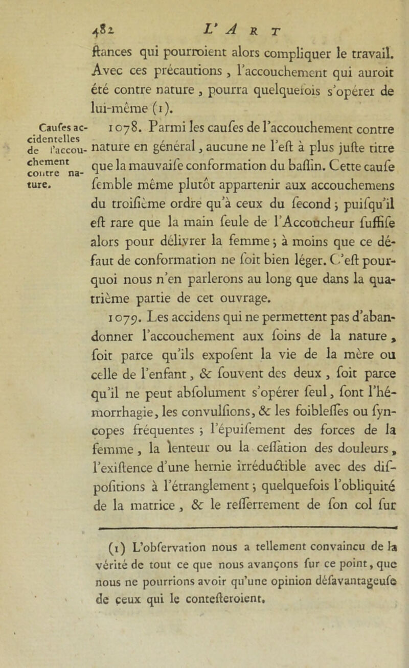 Caufes ac- cidentelles de l’accou- chement contre na- ture. 4?i L‘ A r t fiances qui pourraient alors compliquer le travail. Avec ces précautions , l’accouchemcnt qui auroit été contre nature , pourra quelqueiois s’opérer de lui-même ( i ). 1078. Parmi les caufes de l’accouchement contre nature en général , aucune ne l’eft à plus jufte titre que la mauvaife conformation du baflin. Cette caufe femble même plutôt appartenir aux accouchemens du troifième ordre qu’à ceux du fécond ; puifqu’il eft rare que la main feule de l’Accoucheur fuffife alors pour délivrer la femme -, à moins que ce dé- faut de conformation ne foit bien léger. C.’eft pour- quoi nous n’en parlerons au long que dans la qua- trième partie de cet ouvrage. 1079. Les accidens qui ne permettent pas d’aban- donner l’accouchement aux foins de la nature , foit parce qu’ils expofent la vie de la mère ou celle de l’enfant, ôc fouvent des deux , foit parce qu’il ne peut abfolument s’opérer feul, font l’hé- morrhagie, les convulfions, ôc les foibleffes ou fyn- copes fréquentes ; l’épuifement des forces de la femme , la lenteur ou la cellàtion des douleurs , l’exiftence d’une hernie irréductible avec des dif- pofitions à l’étranglement -, quelquefois l'obliquité de la matrice , ôc le relïèrrement de fon col fur (1) L’obfervation nous a tellement convaincu delà vérité de tout ce que nous avançons fur ce point, que nous ne pourrions avoir qu’une opinion défavantageufe de ceux qui le contefteroient.