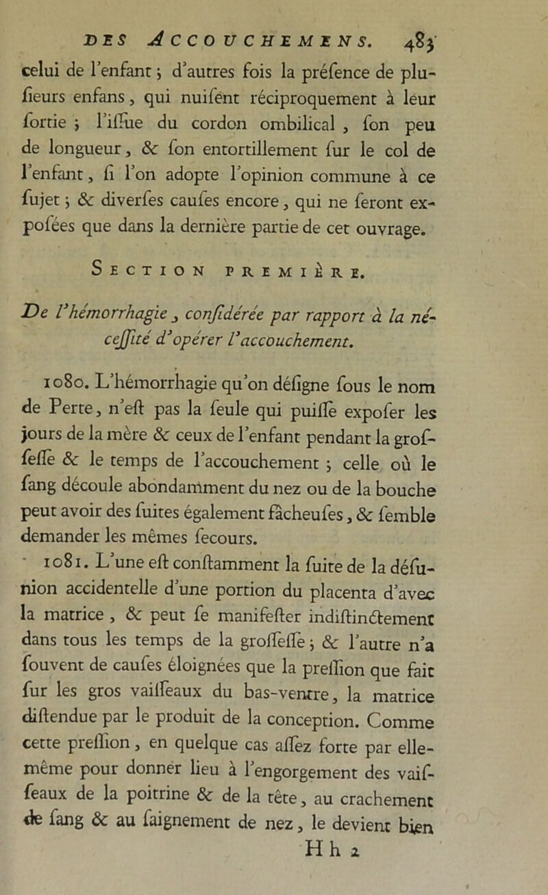 celui de l’enfant -, d’autres fois la préfence de plu- fieurs enfans, qui nuifent réciproquement à leur lortie } 1 illue du cordon ombilical , fon peu de longueur, & fon entortillement fur le col de 1 enfant, fi 1 on adopte l’opinion commune à ce fujet j & diverfes caufes encore, qui ne feront ex- pofées que dans la dernière partie de cet ouvrage. Section première. De Vhémorrhagie confidérée par rapport à la né- cejjité d’opérer Vaccouchement. 1080. L’hémorrhagie qu’on défigne fous le nom de Perte, n’eft pas la feule qui puilfe expofer les jours de la mère 8c ceux de l’enfant pendant la grof- felîè 8c le temps de l’accouchement ; celle où le fang découle abondamment du nez ou de la bouche peut avoir des fuites également facheufes, & femble demander les mêmes fecours. 1081. L’une eft conftamment la fuite de la défu- nion accidentelle d’une portion du placenta d’avec la matrice , & peut fe manifefter indiftin&ement dans tous les temps de la grolfelfe ; & l’autre n’a fouvent de caufes éloignées que la preifion que fait fur les gros vailfeaux du bas-ventre, la matrice diftendue par le produit de la conception. Comme cette preffion, en quelque cas alfez forte par elle- même pour donner lieu à l’engorgement des vaif- feaux de la poitrine & de la tête, au crachement de fang & au faignement de nez, le devient bien Hh z