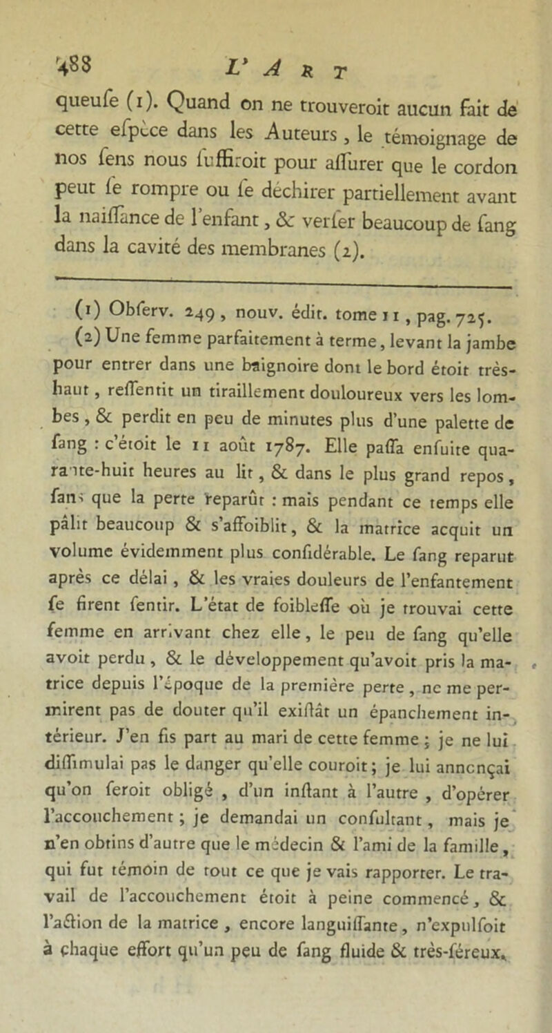 queufe (i). Quand on ne trouveroit aucun fait de cette efpèce dans les Auteurs , le témoignage de nos fens nous fuffiroit pour ailurer que le cordon peut lé rompre ou lé déchirer partiellement avant la naifïànce de 1 enfant, 8c verler beaucoup de fang dans la cavité des membranes (2). (1) Obferv. 249 , nouv. édit, tome 11, pag. 725. (2) Une femme parfaitement à terme, levant la jambe pour entrer dans une baignoire dont le bord étoit très- liaut , relTentit un tiraillement douloureux vers les lom- bes , & perdit en peu de minutes plus d’une palette de fang r c’étoit le 11 août 1787. Elle pafla enfuite qua- raite-huit heures au lit, & dans le plus grand repos, fam que la perte reparût : mais pendant ce temps elle pâlit beaucoup & s’affoiblit, & la matrice acquit un volume évidemment plus confidérable. Le fang reparut après ce délai , & les vraies douleurs de l’enfantement fe firent fentir. L’état de foibleffe où je trouvai cette femme en arrivant chez elle, le peu de fang qu’elle avoit perdu , & le développement qu’avoit pris la ma- trice depuis 1 epoque de la première perte , ne me per- mirent pas de douter qu’il exiftâr un épanchement in- térieur. J’en fis part au mari de cette femme ; je ne lui diflïmulai pas le danger qu’elle couroit; je lui annonçai qu’on feroit obligé , d’un inftant à l’autre , d’opérer l’accouchement ; je demandai un confultant, mais je n’en obtins d’autre que le médecin & l’ami de la famille, qui fut témoin de tout ce que je vais rapporter. Le tra- vail de l’accouchement étoit à peine commencé, & l’aftion de la matrice , encore languiffante, n’cxpulfoit à chaque effort qu’un peu de fang fluide & très-féreux.