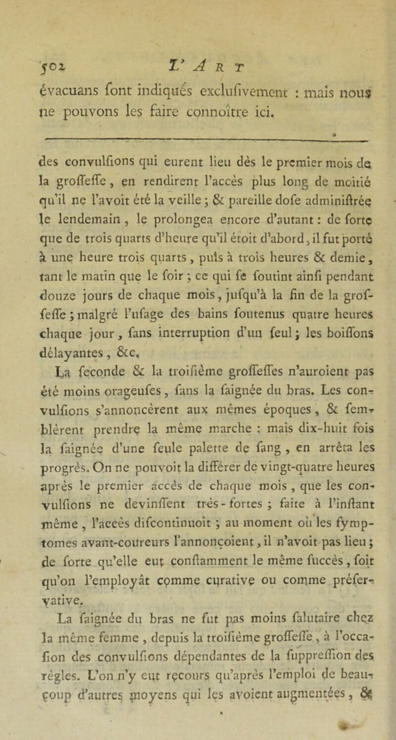 évacuans font indiques exclu(ivemc-m : mais nous ne pouvons les faire connoître ici. des convulüons qui eurent lieu dès le premier mois de la groffeffe, en rendirent l’accès plus long de moitié qu’il ne l’avoit été la veille ; & pareille dofe adminiftrée le lendemain , le prolongea encore d’autant : de forte que de trois quarts d’heure qu’il étoit d’abord, il fut porté à une heure trois quarts, puis à trois heures & demie, tant le matin que le foir ; ce qui fe foutint ainfi pendant douze jours de chaque mois, jufqu’à la fin de la grof- feffe ; malgré l’ufage des bains foutenus quatre heures chaque jour, fans interruption d’un feulj les boiffons délayantes, &c, La fécondé & la troifième groffeffes n’auroient pas été moins orageufes, fans la faignée du bras. Les con- vulfions s’annoncèrent aux mêmes époques, & fem-r blèrent prendre la même marche : mais dix-huit fois la faignée d’une feule palette de fang , en arrêta les progrès. On ne pouvoit la différer de vingt-quatre heures après le premier accès de chaque mois , que les con- vulfions ne devinffent très - fortes ; faite à l’inftant même , l’accès difcontinuoit ; au moment où les fymp- tomes avant-coureurs l’annonçoient, il n’avoit pas lieu j de forte qu’elle eut çonftamment le même fuccès , foie qu’on l’employât cpmme cqrative ou comme préfer- yative. La faignée du bras ne fut pas moins falutaire chez la même femme , depuis la troifième groffefTe , à l’occa- fion des convulfions dépendantes de la fuppreflion des ïègles. L’on n’y eut rçcotirs qu’après l’emploi fie beau-! çoup d’autreç m°yens 9°* ^es avoient augmentées, &