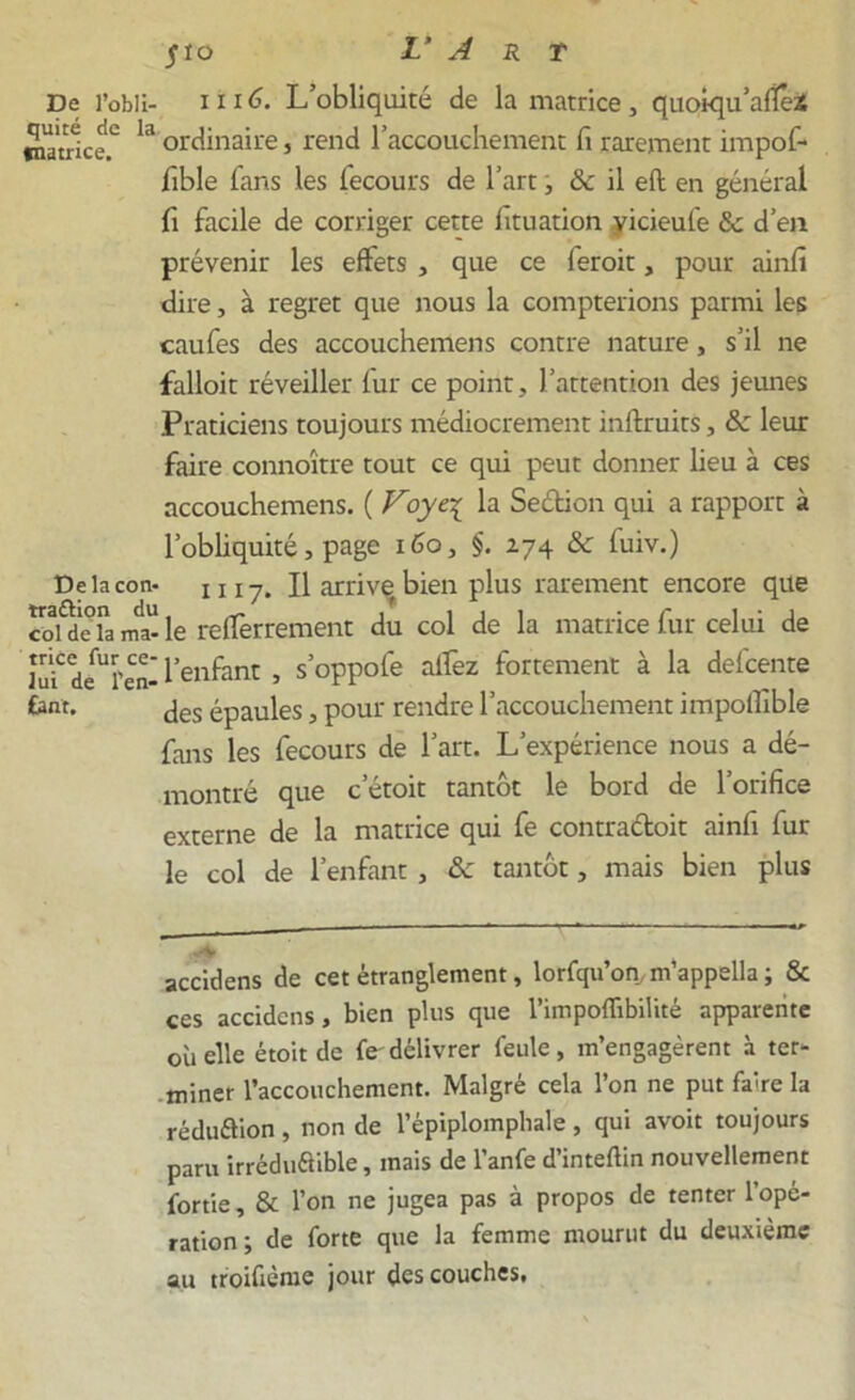 De l’obli- 1116. L’obliquité de la matrice , quoiqu’afîê* matrice.2 ordinaire, rend l’accouchement fi rarement impof- fible fans les iecours de l’art, &c il eft en général fi facile de corriger cette fituation vicieufe 8c d’en prévenir les effets , que ce feroit, pour ainfi dire, à regret que nous la compterions parmi les caufes des accouchemens contre nature, s’il ne falloit réveiller fur ce point, l’attention des jeunes Praticiens toujours médiocrement inftruits, & leur faire connoître tout ce qui peut donner lieu à ces accouchemens. ( Voye\ la Sedion qui a rapport à l'obliquité, page 160, §. 274 8c fuiv.) Delacon- 1117. Il arrive bien plus rarement encore que coldeTama-le refferrement du col de la matrice fur celui de lu? deUï'en- l’enfant , s’oppofe aifez fortement à la defcente £ant. jes épaules, pour rendre l’accouchement impolfible fans les fecours de l’art. L’expérience nous a dé- montré que c’étoit tantôt le bord de l’orifice externe de la matrice qui fe contradoit ainfi fur le col de l’enfant , 8c tantôt, mais bien plus ••v accidens de cet étranglement, lorfqu’on,m’appella ; & ces accidens, bien plus que l’impoffibilité apparente où elle étoit de fe délivrer feule, m’engagèrent à ter- miner l’accouchement. Malgré cela l’on ne put faire la réduaion, non de l’épiplomphale, qui avoit toujours paru irréduaible, mais de l’anfe d’inteftin nouvellement fortie, & l’on ne jugea pas à propos de tenter l’opé- ration ; de forte que la femme mourut du deuxième au troifiènie jour des couches,