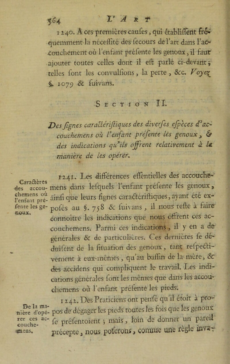 1140. A ces premières caufes, qui établirent fré*' quemment la néceilité des fecours de l’art dans l'ac- couchement où l’enfant préfente les genoux, il faut ajouter toutes celles dont il eft parlé ci-devaritj telles font les convulfions, la perte } 8cc. Voye^ 107y 8c fuivans. Section IL Desfgnes caraclérifiques des diverfes efpèces d'ac- couchemens où l'enfant préfente lés genoux 3 & des indications qu’ils offrent relativement à le manière de les opérer. 1241. Les différences eflentielles des accouche- des^accou- mens dans lefquels l’enfant préfente les genoux, l’enfaatprT- àinfi que leurs lignes caraétériftiques, ayant été ex- fente les ge- p0fés au §.758 8c fui\ans , il nous refte à faire- connoître les indications que nous offrent ces ac- couchemens. Parmi ces indications, il y en a de générales 8c de particulières. Ces dernières fe dé- duifent de la fituation des genoux, tant refpeéti- vement à eux-inemes, qu au ballin de la mere, 8c des accidens qui compliquent le travail. Les indi- cations générales font les mêmes que dans les accou- chemens où l’enfant préfente les pieds. 1 241. Des Praticiens ont penfé qu’il étort à pro- tide d’opé- pos de dégager les pieds toutes les fois que les genoux couche- 3C‘ ie préfentoient ; mais, loin de donner un pareil uneas. précepte a nous polérons, comme une règle inva-r