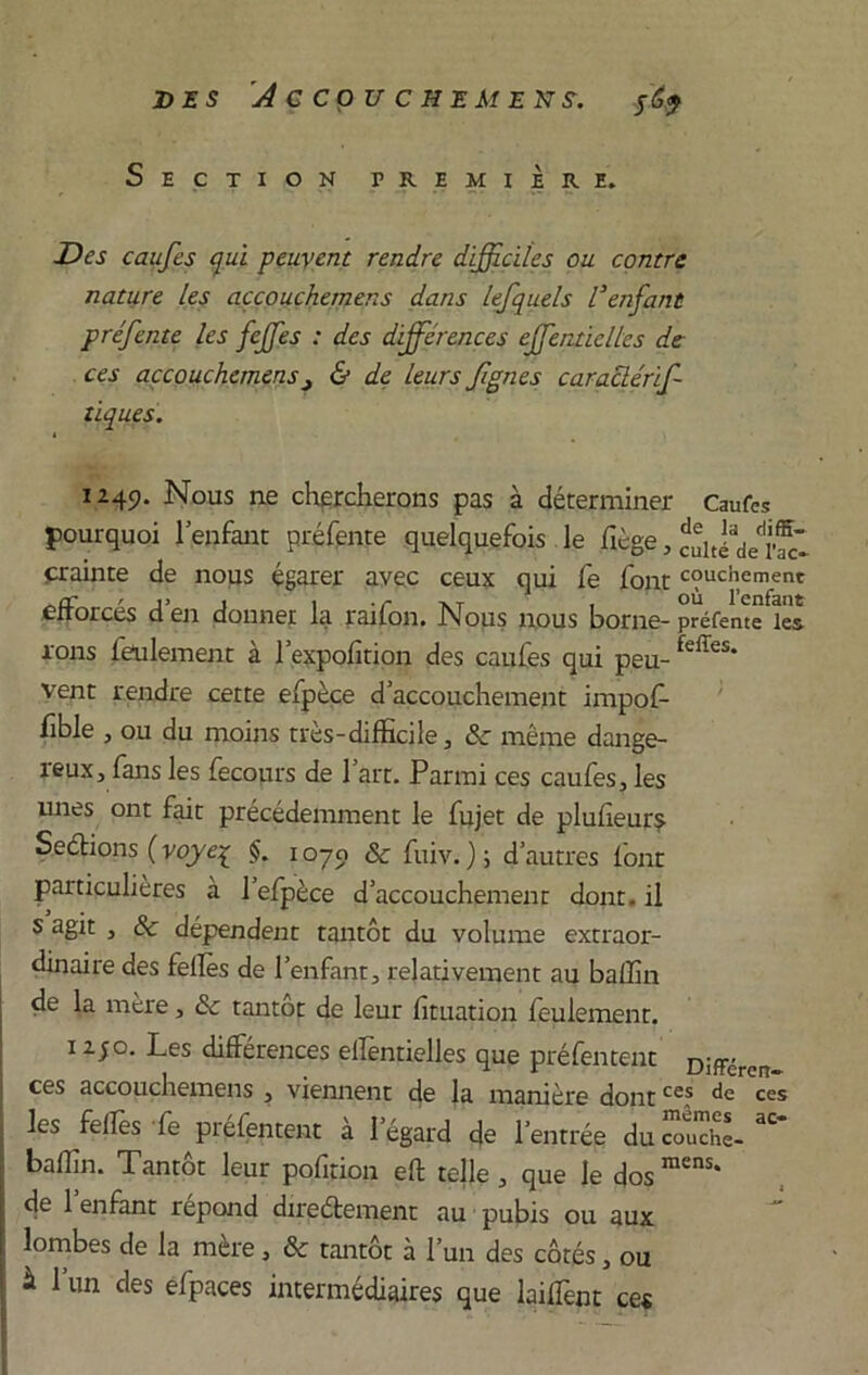 DES A C CÇ)U C HEMEXS. $(,<} Section première. Des caufes qui peuvent rendre difficiles ou contre nature les accouchemens dans lefquels l’enfant préfente les feffes : des différences effentielles de ces accouchemens& de leurs fgnes caraclérif tiques. 1249. Nous ne chercherons pas à déterminer Caufes pourquoi 1 enfant préfente quelquefois le fiège, JuiJVr®* crainte de nous égarer avec ceux qui Ce font couchement efforcés d’en donner la raifon. Nous nous borne- préfente lés Tons feulement à l’expofition des caufes qui peu- feffes* vent rendre cette efpèce d’accouchement impof- fible , ou du moins très-difficile, 8c même dange- reux, fans les fecours de l’art. Parmi ces caufes, les unes ont fait précédemment le fujet de plufîeurs- Sections ( voye% $. 1070 & fuiv. ) ; d’autres font particulières à 1 efpèce d’accouchement dont.il s agit , 8c dépendent tantôt du volume extraor- dinaire des felTes de l’enfant, relativement au baffin de la mère, & tantôt de leur fituation feulement. iijo. Les différences ellentielles que préfentent Diffcren ces accouchemens , viennent de la manière dontces ces les feffes Le préfentent à l’égard de l’entrée du couche- 3C baffin. Tantôt leur pofîtion eft telle , que le dos mens* de 1 enfant répond directement au pubis ou aux lombes de la mère, 8c tantôt à l’un des côtés, ou à l’un des efpaces intermédiaires que lailfent ces