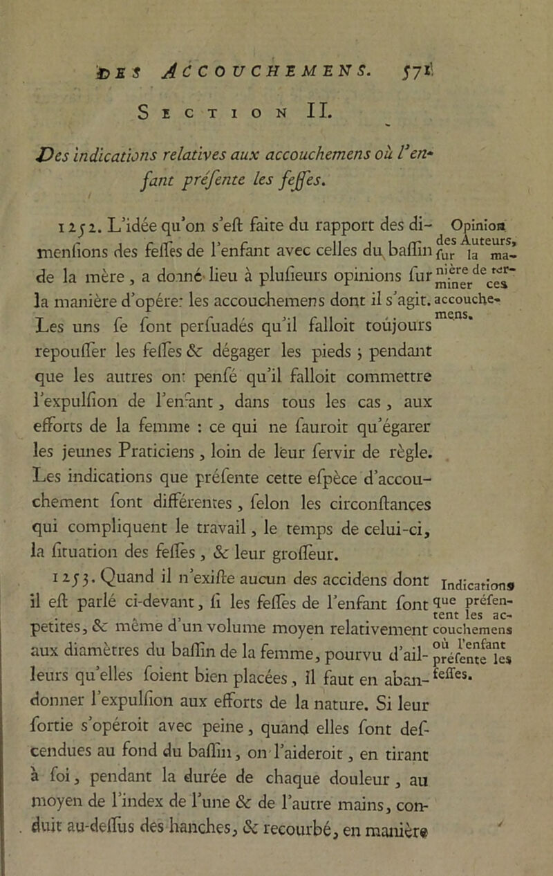 Section IL Des indications relatives aux accouchemens ou l’en- fant préfente les fejfes. 1 z j z. L’idée qu’on s’eft faire du rapport des di- Opinion menfions des feifesde l’enfant avec celles du baffm de la mère, a donné'lieu à plufieurs opinions la manière d’opére: les accouchemens dont il s’agit, accouche- Les uns fe font perfuadés qu’il falloit toùjours repouflèr les fellès 3c dégager les pieds j pendant que les autres on: penfé qu’il falloit commettre l’expulfîon de l’enfant, dans tous les cas, aux efforts de la femme : ce qui ne fauroit qu’égarer les jeunes Praticiens, loin de leur fervir de règle. Les indications que préfente cette efpèce d’accou- chement font différentes, félon les circonftances qui compliquent le travail, le temps de celui-ci, la firuation des fellès , 3c leur groflèur. 1 253. Quand il n’exifle aucun des accidens dont indications il efl parlé ci-devant, fi les feffes de l’enfant font <Iue Préfen- 0 . tent les ac- petites, ce meme d un volume moyen relativement couchemens aux diamètres du bafïin de la femme, pourvu d’ail- JréfcnwU» leurs qu’elles foient bien placées, il faut en aban-feffes* donner l’expulfion aux efforts de la nature. Si leur fortie s’opéroit avec peine, quand elles font def- cendues au fond du baflin, on l’aideroit, en tirant à foi, pendant la durée de chaque douleur, au moyen de l’index de l’une Sc de l’autre mains, con- duit au-deifus des hanches, 3c recourbé, en manière