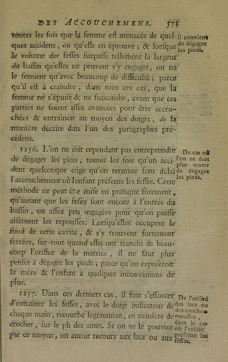 DES dCCOUCHEMENSi J73’ toutes les fois que Ig. femme eft menacée de quel- il convient ques accidens, ou quelle en éprouve ; 8c lorfque^^^6' le volume des fefiés furpalTe tellethënt la largeur du baffin qu elles ne peuvent s’y engager, ou ne le feroient qu’avec beaucoup de difficulté ; parce qu’il eft à craindre , dans tous ces cas, que la femme ne s’épuife & ne fuccombe, avant que ces parties ne foient allez avancées pour être accro- chées 8c entraînées au moyen des doigts , de la manière décrite dais l’un des paragraphes pré- cédens, 1156. L’on ne coit cependant pas entreprendre Ducas où de dégager lès piecs, toutes les fois qu’un acci-1’?11 ne doit t t . , r PIus tenter dent quelconque enge qu on termine lans délai de dégagés 1 accouchement où 1 enfant préfente les folles. Cette*CS méthode ne peut être mile en pratique fûrement, qu autant que les foies font encore à Feutrée du baffin , on allez peu engagées pour qu’on puillè ailément les repoulïèr. Loriqu’efles occupent le' fond de cette cavité, 8c s’y trouvent fortement ferrées, fur-tout quand elles ont franchi de beau- coup 1 orifice de la matrice , il ne faut plus penfer à dégager les pieds ; parce qu’on expoferoit la mère 8c 1 enfant à quelques inconvéniens de1 plùs. 1257. Dans ces derniers cas, il faut s’efforcer £>e j.ut;iité d entraîner les folles, avec le doigt indicateur dedes ,acs ou chaque inain, recourbé légèrement, en manière de moufles crochet, fur le pli des aines. Si on ne lé pouvoir où renfo’n“ par ce moyen, on auroit recours aux lacs ou aux feffeCsme las