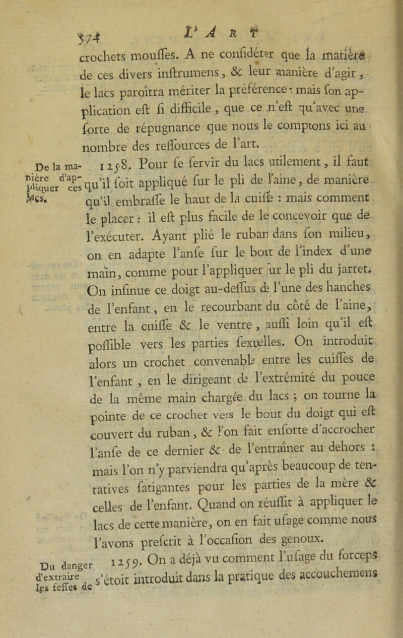 crochets moufles. A ne conlidérer que la matière de ces divers inftrumens, & leur manière d’agir , le lacs paraîtra mériter la préférence • mais fon ap- plication eft fl difficile , que ce n’eft qu’avec une forte de répugnance que nous le comptons ici au nombre des reflources de l’art. De la ma- 1258. Pour le fervir du lacs utilement, il faut Kuerd’ces qu’il foit appliqué fur le pli de l’aine, de manière fecs. qUq] embraife le haut de la cuifle : mais comment le placer î il eft plus facile de le concevoir que de l’exécuter. Ayant plié le ruban dans fon milieu, on en adapte l’anfe fur le boit de i’index d’une main, comme pour l’appliquer ur le pli du jarret. On infinue ce doigt au-deflus A l’une des hanches de l’enfant, en le recourbant du côté de l’aine, entre la cuiflè &c le ventre, aufli loin qu’il eft poflîble vers les parties fexuelles. On introduit alors un crochet convenabb entre les cuiflès de l’enfant , en le dirigeant de l’extrémité du pouce de la même main chargée du lacs ; on tourne la pointe de ce crochet vers le bout du doigt qui eft couvert du ruban, & l’on fait enforte d’accrocher l’anfe de ce dernier 6c de l’entraîner au dehors : mais l’on n’y parviendra qu après beaucoup de ten- tatives fatigantes pour les parties de la mère & celles de l’enfant. Quand on réuflit à appliquer le lacs de cette manière, on en fait ufage comme nous l’avons prefcrit à l’occafion des genoux. Du danger i 259. On a déjà vu comment l’ufage du forceps d’extraire s>£tojt introduit dans la pratique des accouchemens
