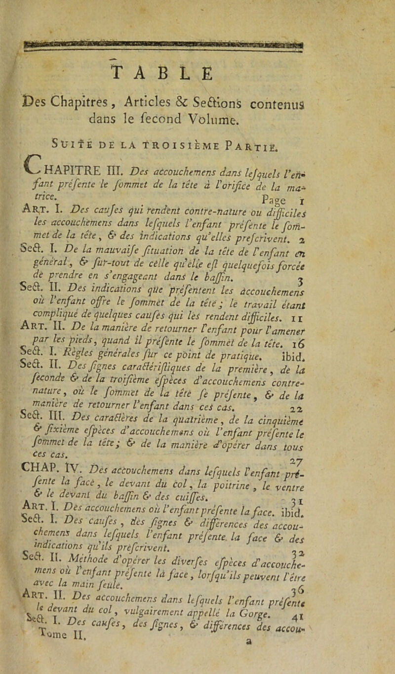 TABLE Des Chapitres, Articles & Serions contenus dans le fécond Volume. Ci Suite de la troisième Partie. —« HAPITRE III. Des accouchemens dans lefquels l’en• fant pré fente le fommet de la tête à l'orifice de la ma- trice. ' Page i Art. I. Des caufes qui rendent contre-nature ou difficiles les accouchemens dans lefquels l’enfant pré fente le fom- met de la te te, 6* des indications qu elles prefcrivent. 2 Seft. I. De la mauvaife fituatioh de la tête de l’enfant en général, & fur-tom de celle qu’elle ejl quelquefois forcée de prendre en s’engageant dans le baffin. j Seft. II. Des indications que prefentent Les àccouchemens ou l’enfant offre le fommet de la tête; le travail étant complique de quelques caufes qui les rendent difficiles. 1 r Art. II. De la manière de retourner f enfant pour T amener par les pieds, quand il pré fente le fommèt de la tête. 16 ca ïi Re?,leS ë^érales fur ce point de pratique. ibid. oett. il. Desfignes caraflérifiiques de la première, de la fécondé & de la troifième efpèces d’accouchemens contre- nature , ou le fommet de la tête fe préfente, & de la manière de retourner l’enfant dans ces cas. 22 Cl^‘ 1^1', ^es cffaê2ères de la quatrième, de la cinquième fixièmc efpèces d’accouchemens où l’enfant préfente le fommet de la tête; & de la manière d’opérer dans tous ces cas. 2,7 CHAP. IV. Des actouchemens dans lefquels l’enfant pré- fente la face, le devant du col, la poitrine , le ventre G* devant du baffin & des cuiffes. ,, t c nT' f acc0llc,lanens où l’enfant p réfente la face. ibid. Sedt. I. Des caufes , des fignes & différences des accou- chemens dans lefquels l’enfant préjente la face & des indications qu’ils prefcrivent. , z Seft. II. Méthode d’opérer les dïverfes efpèces dl accouche- mens ou l enfant préfente là face, lor/qu’ils peuvent l'être avec la main feule. r Art. IL Des accouchemens dans lefquels l’enfant préfenu le devant du col vulgairement appelle la Gorge. 4I T L D“ caufes> ^s fignes, 6» différences des accou- itime II.