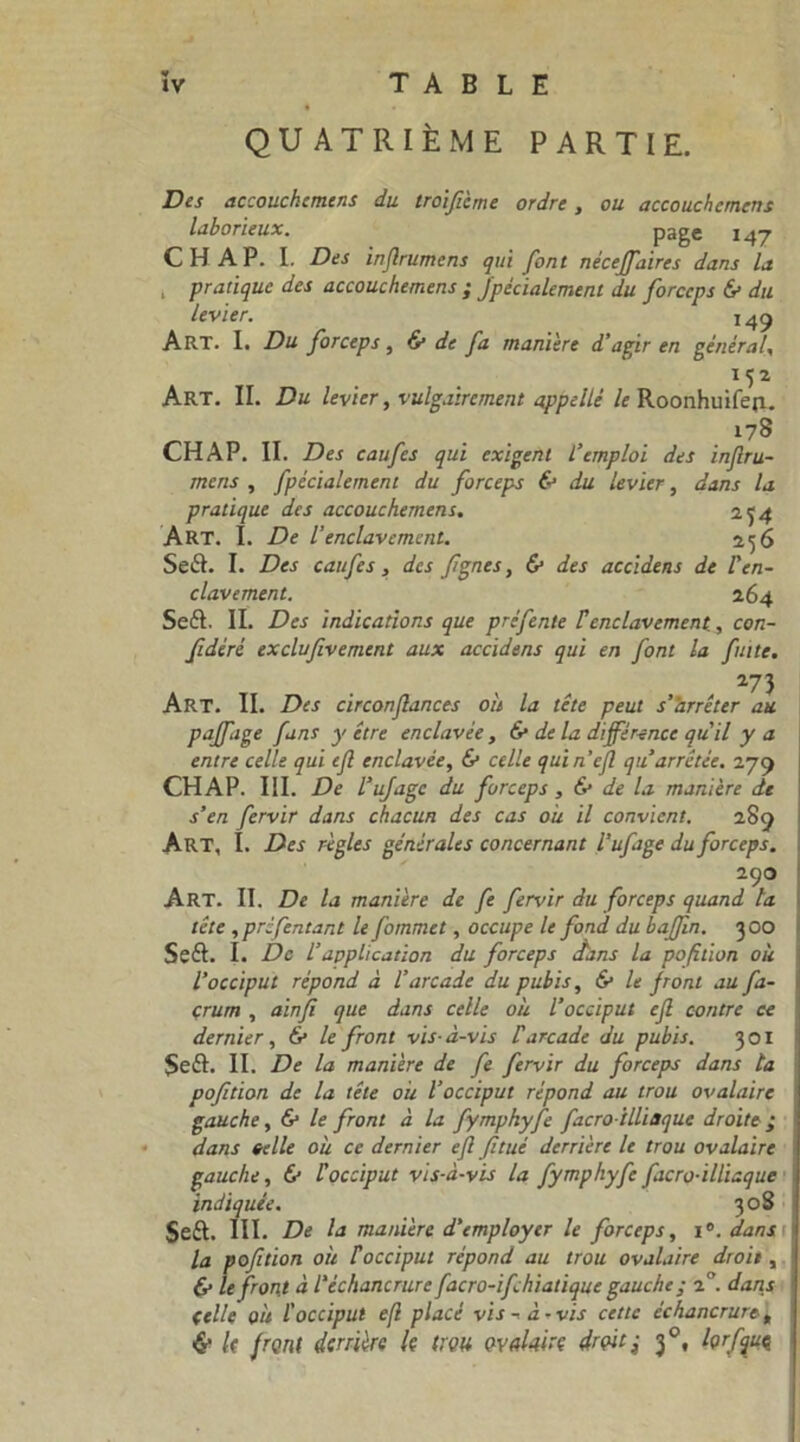 QUATRIÈME PARTIE. Des accouchcmens du troiflcme ordre, ou accouchctnens laborieux. page 147 CH AP. I. Des inflrumens qui font néceffaires dans la , pratique des accouchcmens ; jpécialement du forceps & du levier. 149 Art. I. Du forceps, & de fa maniéré d’agir en général, U2 Art. II. Du levier, vulgairement appellé le Roonhuifep. 178 CHAP. II. Des caufes qui exigent l’emploi des inflru- mens , fpécialement du forceps & du levier, dans la pratique des accouchcmens. 2^4 ART. I. De l’enclavement. 256 SeiS. I. Des caufes, des flgnes, & des accidens de l’en- clavement. 264 Seft. II. Des indications que pré fente C enclavement, con- fédéré exclufivemcnt aux accidens qui en font la fuite. 273 Art. II. Des circonflances où la tête peut s’arrêter au paffage fans y être enclavée, & delà différence qu’il y a entre celle qui efl enclavée, & celle quin’efl qu arrêtée. 279 CHAP. III. De l’ufagc du forceps , 6* de la manière de s’en fervir dans chacun des cas où il convient. 289 Art, î. Des règles générales concernant l’ufage du forceps. 290 Art. II. De la manière de fe fervir du forceps quand la tête , préfentar.t le fommet, occupe le fond du baffln. 300 Seft. I. De l’application du forceps fans la pofition où l’occiput répond à l’arcade du pubis, & le front au fa- çrum , ainfi que dans celle où l’occiput efl contre ce dernier, & le front vis-à-vis Varcade du pubis. 301 $e£h II. De la manière de fe fervir du forceps dans ta pofition de la tête où l’occiput répond au trou ovalaire gauche, & le front à la fymphyfe facro illiaque droite; dans telle où ce dernier efl fitué derrière le trou ovalaire gauche, 6* Vocciput vis-à-vis la fymphyfe facro-illiaque indiquée. 308 Seft. III. De la manière d’employer le forceps, i°. dans la pofition où F occiput répond au trou ovalaire droit, (v le front à l'échancrure facro-ifchialique gauche ; 2°. dans (elle où l'occiput efl placé vis-à-vis cette échancruret & U front derrière le trou ovalaire droit; 3°, Içrfquç