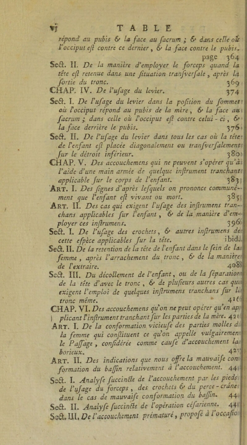 répond au pubis & la face au facrum ; & dans celle oit l’occiput e(l contre ce dernier. & la face contre le pubis. i 1 j j * focciput efl contre ce dernier, £■ la face contre le pubis page 364 Sefi. II. De la manière d'employer le forceps quand la tête efl retenue dans une fituation tranfvcrfale, après la fortie du tronc. 369 CH AP!. IV. De l’ufage du levier. 374 Se fi. I. De Puf âge du levier dans la pofltion du fommett où l'occiput répond au pubis de la mère, & la face aui facrum ; dans celle où l'occiput efl contre celui - ci, & la face derrière Le pubis. 3761 Seft. II. De l’ufagc du levier dans tous les cas où la tête ■ de lenfant ef placée diagonalcment ou tranfverfalement fur le détroit inférieur. 380? CH AP. V. Des accouchemens qui ne peuvent s’opérer qu'à l’aide d’une main armée de quelque inflrument tranchant applicable fur le corps de l’enfant. 3831 Art. I. Des Jîgnes d’après lefquels on prononce communé- ment que l’enfant efl vivant ou mort. 383 Art. II. Des cas qui exigent l'ufage des inflrumens tran- chans applicables fur l’enfant , & de la manière d’em- ployer ces inflrumens. 396 Sefi. I. De l’ufage des crochets, & autres inflrumens de cette efp'ece applicables fur la tête. ibid.. Sefi. II, De la rétention de la tête de l'enfant dans le fein de la femme , après l’arrachement du tronc , & de la manière de l'extraire. 4oS> Sefi. III. Du décollement de l’enfant, ou de la fêparatior de la tête d’avec le tronc , & de pluficurs autres cas que exigent l’emploi de quelques inflrumens tranchans fur L tronc même. 4*^ CH AP. VI. Des accouchemens qu'on ne peut opérer quen ap | plicant F inflrument tranchantfur les parties de la mère. 451 Art. I. De la conformation vicieufe des parties molles d la femme qui conflituent ce qu'on appelle vulgaircmen le Paffage , confédérée comme caufe d’accouchement la borieux. 42’ Art. II. Des indications que nous offre la mauvaife con formation du baffln relativement a L accouchement. 44 Sefi. I. Analyfe fuccinêle de l’accouchement par les pieds de l’qjage du forceps , des crochets & du perce-crâne dans le cas de mauvaife conformation du baffln. 44 Sefi. II. Analyfe fuccinêle de l’opération céfarienne. 44 Sefi, UI, De l’accouchement prématuré, propofé à l occafic