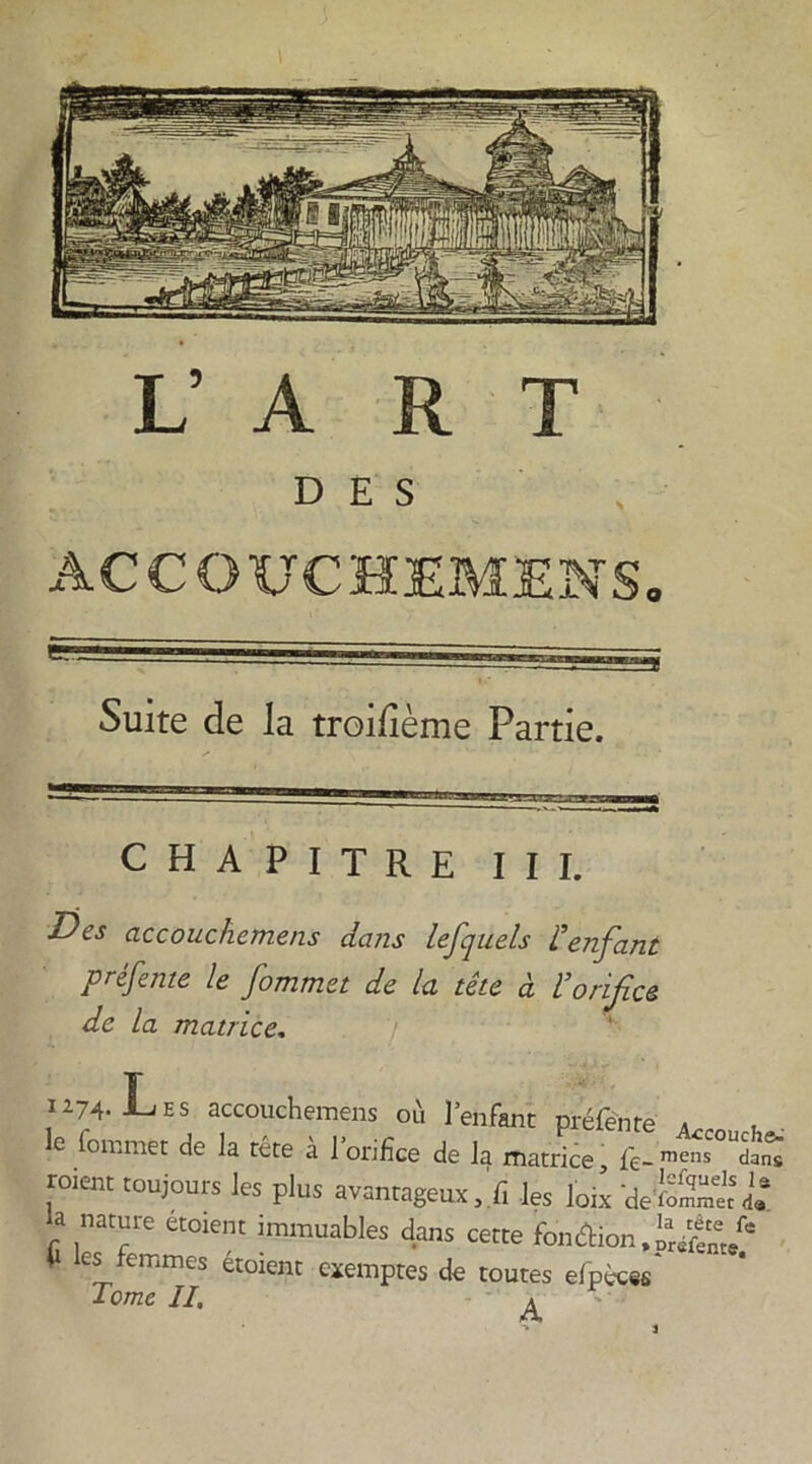 1/ A R T DES ACCOUCHEMENS. Suite de la troisième Partie. CHAPITRE III. Des accouchemens dans lefquels l'enfant préfente le fommet de la tête à l’orifice de la matrice. / Ü74. Les accouchemens où l’enfant préfente . . e *on’mec de la tête a 1 orifice de la matrice, fê-meils dans roiem toujours les plus avantageux, fi les loi* 'defoS-L* la nature etorent immuables dans cette foncW-.S/r'/' fi les femmes étorent exemptes de toutes elpicss' Tome II, ^