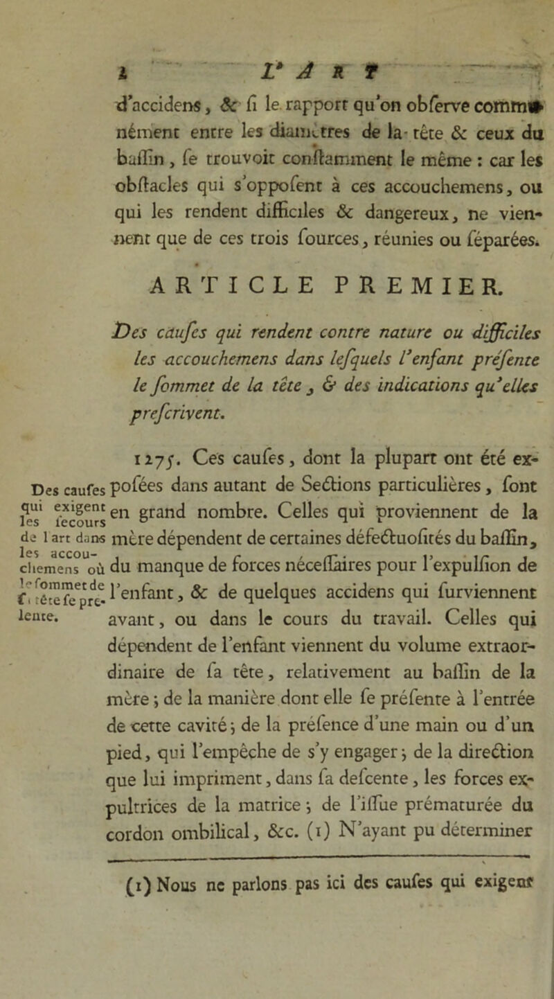 d’accidens, êc fi le rapport qu’on obferve comm# nément entre les diamètres de la- tête & ceux du bailin , fe trouvoit conftamment le même : car les obftacles qui s’oppofent à ces accouchemens, ou qui les rendent difficiles & dangereux , ne vien- nent que de ces trois fources, réunies ou féparées. ARTICLE PREMIER. Des caufcs qui rendent contre nature ou difficiles les accouchemens dans lefquels l'enfant préfente le fommet de la tête j & des indications qu elles prefcrivent. 127p. Ces caufes, dont la plupart ont été ex- Des caufes pofées dans autant de Serions particulières, font t*èfursen grand nombre. Celles qui proviennent de la de 1 art dans mère dépendent de certaines défeéfuofités du balfin, chemens où du manque de forces néceflàires pour l’expulfion de f'Iêîefe'pre-l^H^Htj & de quelques accidens qui furviennent leute. avant, ou dans le cours du travail. Celles qui dépendent de l’enfant viennent du volume extraor- dinaire de fa tête, relativement au baifin de la mère ; de la manière dont elle fe préfente à l’entrée de cette cavité; de la préfence d’une main ou d’un pied, qui l’empêche de s’y engager ; de la dire&ion que lui impriment, dans fa defcente, les forces ex- pultrices de la matrice ; de 1’iflue prématurée du cordon ombilical, &c. (1) N’ayant pu déterminer (1) Nous ne parlons pas ici des caufes qui exigent