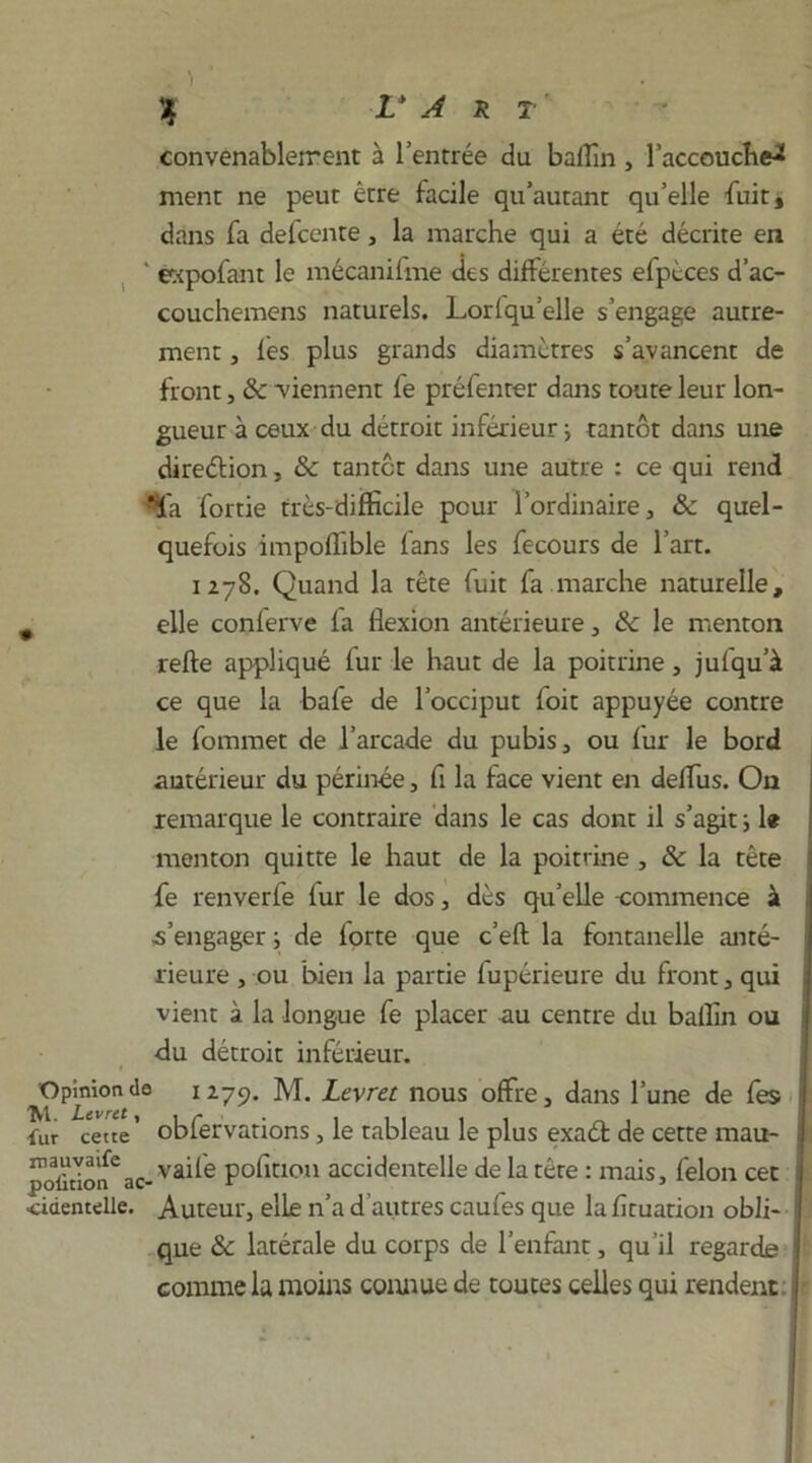 convenablement à l’entrée du baffin , l’accouche^ ment ne peut être facile qu’autant qu’elle fuit, dans fa defcente, la marche qui a été décrite en ‘ expofant le mécanifme des différentes efpéces d’ac- couchemens naturels. Lorlqu elle s’engage autre- ment , les plus grands diamètres s’avancent de front, & viennent fe préfenrer dans toute leur lon- gueur à ceux du détroit inférieur j tantôt dans une direction, & tantôt dans une autre : ce qui rend *la fortie très-difficile peur l'ordinaire, & quel- quefois impoflible fans les fecours de l’art. 1278. Quand la tête fuit fa marche naturelle, , elle conferve fa flexion antérieure, & le menton refte appliqué fur le haut de la poitrine, jufqu’à ce que la bafe de l’occiput foit appuyée contre le fommet de l’arcade du pubis, ou fur le bord antérieur du périnée, fi la face vient en delfus. On remarque le contraire dans le cas dont il s’agit ; le menton quitte le haut de la poitrine , & la tête fe renverfe fur le dos, dès qu’elle -commence à s’engager ; de forte que c’eft la fontanelle anté- rieure , ou bien la partie fupérieure du front, qui vient à la longue fe placer au centre du baffin ou du détroit inférieur. Opmion de 1279. M. Levret nous offre, dans l’une de fes fur cette’ obfervations, le tableau le plus exaéf de cette mau- poütion2ac- va^e pofiuou accidentelle de la tête : mais, félon cet ■cidentelle. Auteur, elle n’a d autres caufes que la fituation obli- que &C latérale du corps de l’enfant, qu’il regarde comme la moins comme de toutes celles qui rendent.