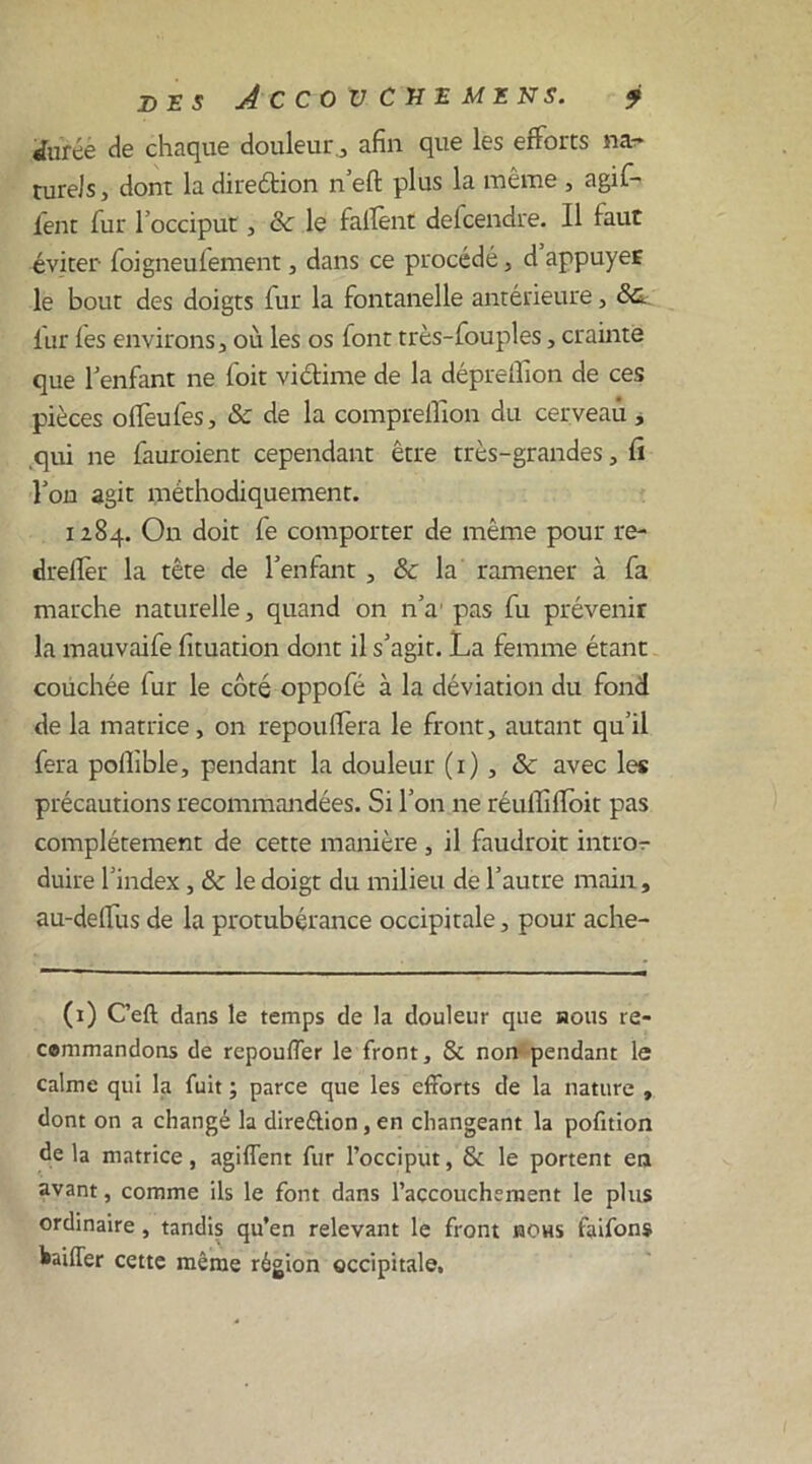 Dï J JCCOV CXE MENS. ? durée de chaque douleur , afin que les efforts na- turels, dont la direétion n’eft plus la même , a gif- lent fur l’occiput, ce le fafient defeendre. Il faut éviter foigneufement, dans ce procédé, d appuyeE le bout des doigts fur la fontanelle antérieure, Sc. lut les environs, où les os font très-fouples, crainte que l’enfant ne foit victime de la dépreffion de ces pièces offeufes, & de la compreffion du cerveau , ,qui ne fauroient cependant être très-grandes, û l’on agit méthodiquement. 1184. On doit fe comporter de même pour re- drellèr la tête de l’enfant , & la ramener à fa marche naturelle, quand on n’a1 pas fu prévenir la mauvaife fituation dont il s’agit. La femme étant couchée (ur le côté oppofé à la déviation du fond de la matrice, on repouffera le front, autant qu’il fera polîible, pendant la douleur (1), & avec les précautions recommandées. Si l’on ne réuifilloit pas complètement de cette manière , il faudrait intror duire l’index, & le doigt du milieu de l’autre main, au-deffus de la protubérance occipitale, pour ache- (1) C’eft dans le temps de la douleur que nous re- cemmandons de repouffer le front, & non pendant le calme qui la fuit ; parce que les efforts de la nature , dont on a changé la direélion, en changeant la pofition de la matrice, agiffent fur l’occiput, & le portent en avant, comme ils le font dans l’accouchement le plus ordinaire, tandis qu’en relevant le front nous faifons bailler cette même région occipitale.