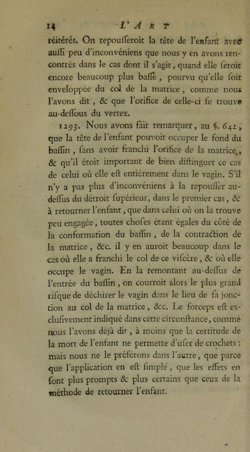 î4 ' V A r t réitérés. On repouflèroit la tète de l’enfant 'ave® aulU peu d’inconvéniens que nous y en avons ren- contrés dans le cas dont il s’agit, quand elle feroit encore beaucoup plus balle , pourvu quelle foit enveloppée du col de la matrice, comme nous l’avons dit, 8c que l’orifice de celle-ci fe trouve au-deftous du vertex. 1293. Nous avons fait remarquer, au §> 642, que la tête de l’enfant pouvoit occuper le fond du balïin , fans avoir franchi l’orifice de la matrice., & qu’il étoit important de bien diftinguer ce cas de celui où elle efb entièrement dans le vagin. S’il n’y a pas plus d’inconvéniens à la repoulfer au- delfus du détroit fupérieur, dans le premier cas, 8c à retourner l’enfant, que dans celui où on la trouve peu engagée, toutes chofes étant égales du côté de la conformation du bailîn , de la contraction de la matrice, 8cc. il y en auroit beaucoup dans le cas où elle a franchi le col de ce vifcère, 8c où elle occupe le vagin. En la remontant au-delfus de l’entrée du bailîn, on courroit alors le plus grand rifque de déchirer le vagin dans le lieu de fa jonc^ tion au col de la matrice, &c. Le forceps eft ex- clufivement indiqué dans cette circonftance, comme nous l’avons déjà dit, à moins que la certitude de la mort de l’enfant ne permette d’ufer de crochets : mais nous ne le préférons dans l’autre, que parce que l’application en eft fimplé, que les effets en font plus prompts 8c plus certains que ceux de la méthode de retourner l’enfant.