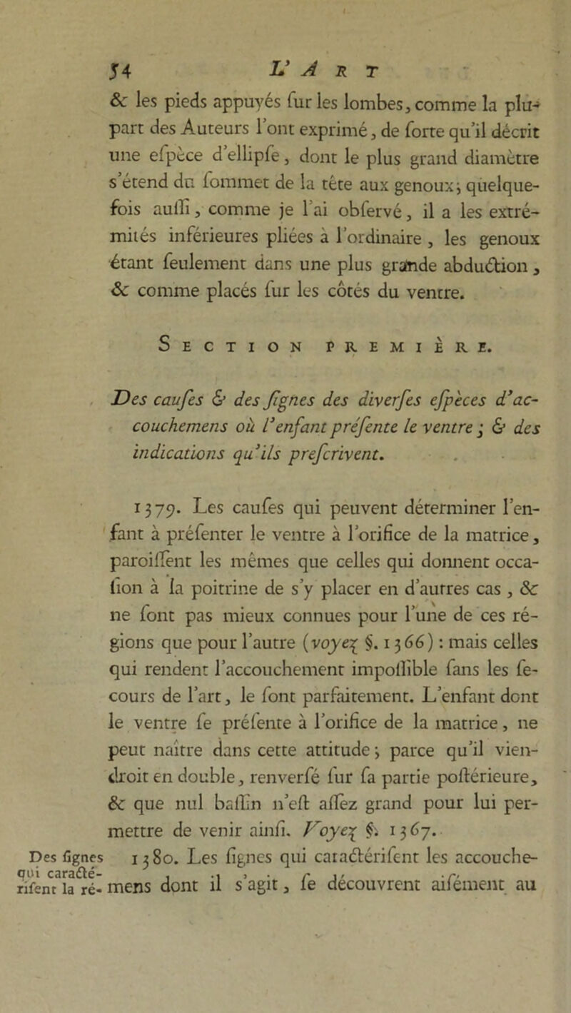 & les pieds appuyés furies lombes,comme la plu- part des Auteurs 1 ont exprimé, de forte qu’il décrit une efpcce d ellipfe, dont le plus grand diamètre s étend du fommet de la tête aux genoux ; quelque- fois auili, comme je l'ai obfervé, il a les extré- mités inférieures pliées à l’ordinaire , les genoux étant feulement dans une plus grande abdu&ion , 8c comme placés fur les côtés du ventre. Section première. Des caufes & des fignes des diverfes efp'eces d’ac- couchemens où l’enfant préfente le ventre& des indications qu’ils prefcrivent. 1379. Les caufes qui peuvent déterminer l’en- fant à préfenter le ventre à l’orifice de la matrice, paroiilènt les mêmes que celles qui donnent occa- tion à la poitrine de s’y placer en d’autres cas , 8c ne (ont pas mieux connues pour l’une de ces ré- gions que pour l’autre (voye1 §.1366): mais celles qui rendent l’accouchement impollïble fans les fe- cours de l’art, le font parfaitement. L’enfant dont le ventre fe prélente à l’orifice de la matrice, ne peut naître dans cette attitude ; parce qu’il vien- drait en double, renverfé fur fa partie porté rieure, & que nul balbn 11’eft allez grand pour lui per- mettre de venir ainfi. Voye\ f. 1367. Des lignes 1380. Les lignes qui caia&érifent les accouche- qoi caraété- , •»>•/* j- •r• rifent la ré- mens dont il s agit, le découvrent ailement au