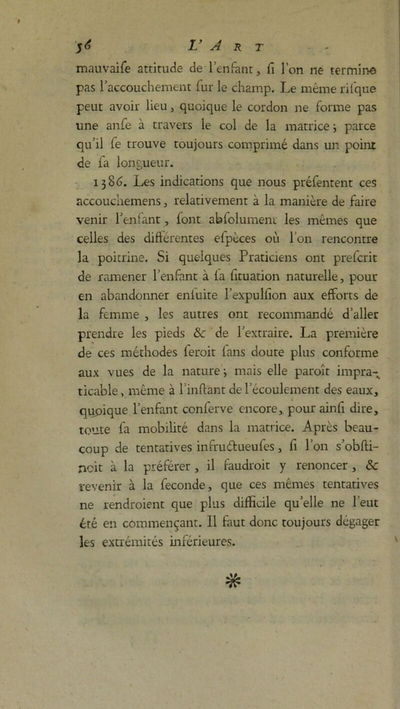 mauvaife attitude de l’enfant, fi l’on ne termina pas l’accouchement fur le champ. Le même ril'que peut avoir lieu, quoique le cordon ne forme pas une anfe à travers le col de la matrice -, parce qu’il fe trouve toujours comprimé dans un point de fa longueur. 1386. Les indications que nous préfentent ces accouciiemens, relativement à la manière de faire venir l’enfant, font abfolumeni les mêmes que celles des diftérentes efpèces où I on rencontre la poitrine. Si quelques Praticiens ont prefcrit de ramener l’enfant à la fituation naturelle, pour en abandonner eniuite l’expulfion aux efforts de la femme , les autres ont recommandé d’aller prendre les pieds & de l’extraire. La première de ces méthodes ferait fans doute plus conforme aux vues de la nature ; mais elle paraît impra- ticable, même à l’inftànt de l’écoulement des eaux, quoique l’enfant conlerve encore,, pour ainfi dire, toute fa mobilité dans la matrice. Après beau- coup de tentatives infruélueufes, fi l’on s’obfti- ncit à la préférer , il faudrait y renoncer , &c revenir à la fécondé, que ces mêmes tentatives ne rendraient que plus difficile qu’elle ne l’eut été en commençant. Il faut donc toujours dégager les extrémités inférieures.