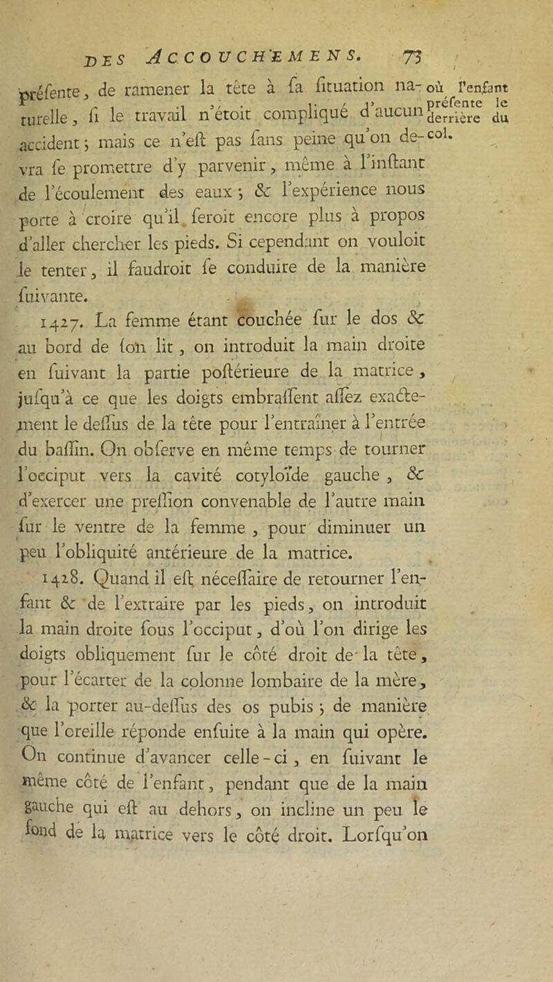 oréfente, de ramener la tête à fa fit nation na- où l’enfànt turelle, li le travail n etoit complique d aucu ^err[j(e du accident j mais ce n’eft pas fans peine qu’on de-col. vra fe promettre d’y parvenir, même à l’inftant de l’écoulement des eaux -, & l’expérience nous porte à croire qu’il feroit encore plus à propos d’aller chercher les pieds. Si cependant on vouloit le tenter 5 il faudroit fie conduire de la manière fuivante. 1427. La femme étant couchée fur le dos & au bord de (on lit, on introduit la main droite en fuivant la partie poftérieure de la matrice , jufqu’à ce que les doigts embraftent afièz exacte- ment le delfius de la tête pour l’entraîner à l’entrée du baflîn. On obferve en même temps de tourner l’occiput vers la cavité cotyloïde gauche , 8c d’exercer une preffion convenable de l’autre main fur le ventre de la femme , pour diminuer un peu l’obliquité antérieure de la matrice. 1428. Quand il eft nécellaire de retourner l’en- fant &: de l’extraire par les pieds, on introduit la main droite fous l’occiput, d’où l’on dirige les doigts obliquement fur le côté droit de-la tête, pour l’écarter de la colonne lombaire de la mère, 8c la piorter au-deilus des os pubis j de manière que l’oreille réponde enfuite à la main qui opère. On continue d’avancer celle - ci , en fuivant le même côté de l’enfant, pendant que de la main gauche qui eft au dehors, on incline un peu le fond de la matrice vers le côté droit. Lorfqu’on