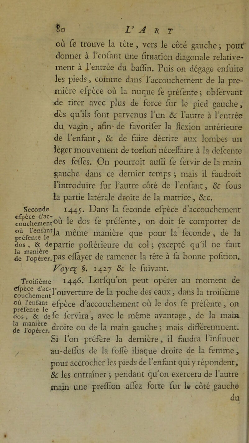 où fe trouve la tête, vers le côté gauche ; pour donner a 1 enfant une fituaticn diagonale relative- ment a J entrée du balîin. Puis on dégage enfuite les pieds, comme dans l’accouchement de la pre- mière efpèce où la nuque fe préfente ; obférvant de tirer avec plus de force fur le pied gauche, dès qu'ils font parvenus l’un & l’autre à l’entrée du vagin , afin- de favorifer la flexion antérieure de l’enfant, &c de faire décrire aux lombes un léger mouvement de torfion néceflaire à la defcente des feflès. On pourroit aufli fe fervir de la main gauche dans ce dernier temps ; mais il faudrait l’introduire fur l’autre côté de l’enfant, & fous la partie latérale droite de la matrice, &c. Seconde 1445. Dans la fécondé efpèce d’accouchement coudiement°h Ie dos fe préfente, on doit fe comporter de préfeme^ïc Cla m®me manière que pour la fécondé , de la dos, & départie poftérieure du col ; excepté qu’il ne faut la manière , . « ‘ v r , r . de l’opérer, pas eflayer de ramener la tete a la bonne poiiuon, F~oye-[ $. 1427 &c le fuivant. Troilîème 1446. Lorfqu’on peut opérer au moment de cmurhcinent 1 ouverture de la poche des eaux, dans la troifième où l’enfant: efpèce d’accouchement où le dos fe préfente, on prefente le r . , . , dos, & de le lervira, avec le memè avantage, de la main de Topérer. dr°ùe ou de la main gauche ; mais différemment. Si l’on préfère la dernière, il faudra l’infinuer au-delfus de la folle iliaque droite de la femme, pour accrocher les pieds de l’enfant qui y répondent, Sc les entraîner ; pendant qu’on exercera de l’autre main une preflion allez forte fur le côté gauche du