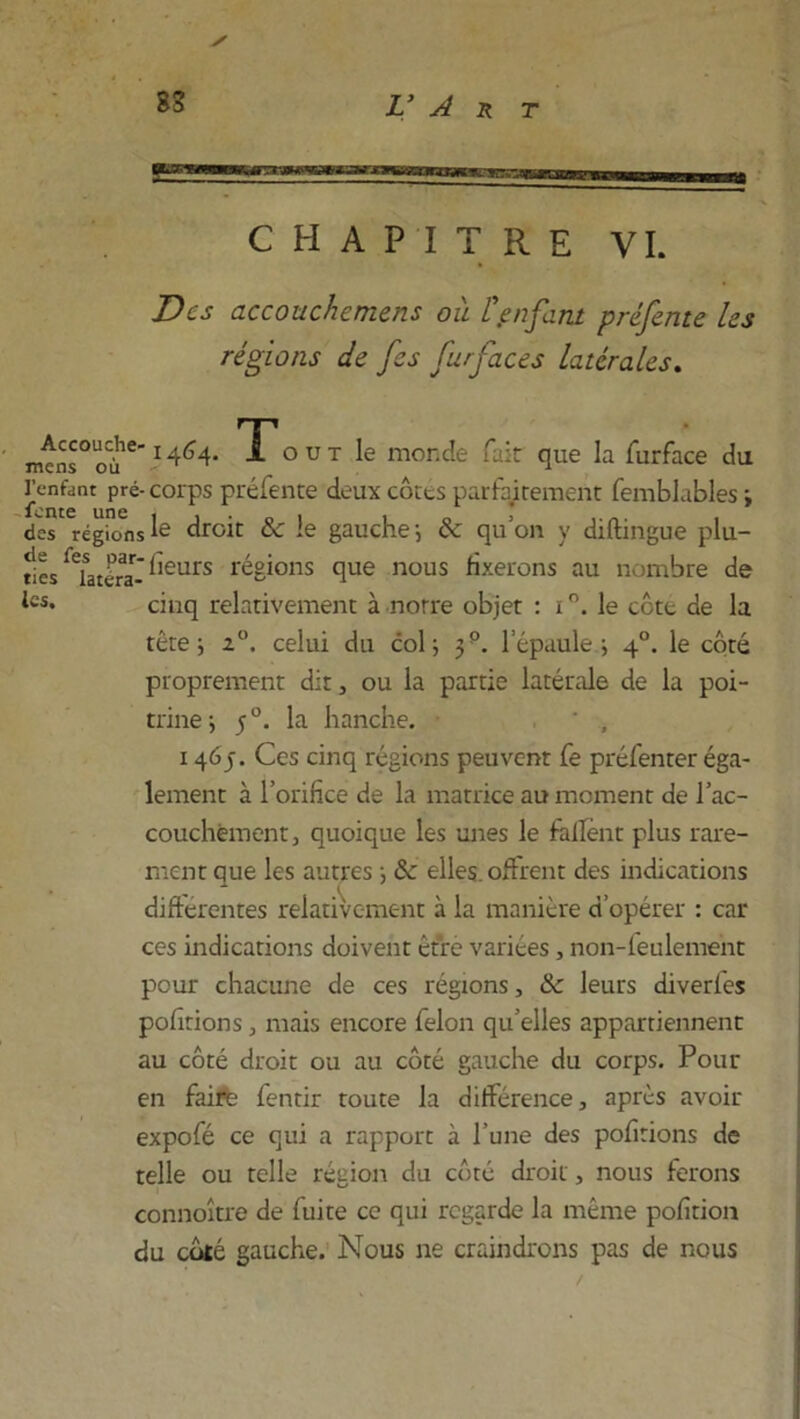 CHAPITRE VI. Des accouchemens où l\enfant préfente les régions de fes furfaces latérales. m^ns°oùie I4^4- To UT le monde fak que la furface du Tenant pré- corps préfente deux côtes parfaitement femblubles ; des régions le droit 8c le gauche-, 8c qu’on y diftingue plu- ties datera-^eurs ^gions que nous fixerons au nombre de ics* cinq relativement à norre objet : i le côte de la tête; 2°. celui du col; 3P. lepaule ; 40. le côté proprement dit, ou la partie latérale de la poi- trine; 50. la hanche. * , 146p. Ces cinq régions peuvent fe préfenter éga- lement à l’orifice de la matrice au moment de l'ac- couchement, quoique les unes le fafîênt plus rare- ment que les autres ; 8c elles, offrent des indications différentes relativement à la manière d’opérer : car ces indications doivent être variées, non-feulement pour chacune de ces régions, 8c leurs diverfes pofitions, mais encore félon qu’elles appartiennent au côté droit ou au côté gauche du corps. Pour en faire fentir toute la différence, après avoir expofé ce qui a rapport à l’une des pofitions de telle ou telle région du côté droit, nous ferons connoître de fuite ce qui regarde la même pofition du coté gauche. Nous ne craindrons pas de nous