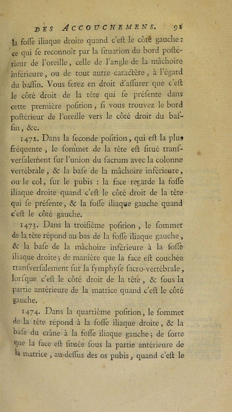 la folle iliaque droite quand c’eft le côté gauche : ce qui fe reconnoît par la fituation du bord polté- rieur de l’oreille, celle de l’angle de la mâchoire inférieure, ou de tout autre caractère, à l’égard du baffin. Vous ferez en droit d’alïiirer que c eit le côté droit de la tête qui fe préfente dans cette première pofition, fi vous trouvez le bord poftérieur de l’oreille vers le côté droit du bal- fin, &c. 1471. Dans la fécondé pofition, qui eft la plus fréquente , le fommet de la tête eft fitué tranf- verfalerfient fur l’union du facrum avec la colonne vertébrale, & la bafe de la mâchoire inférieure, ou le col, fur le pubis : la face regarde la folle iliaque droite quand c’elt le côté droit de la tête qui fe préfente, & la folfe iliaque gauche quand c’elt le côté gauche. 1473. Dans la troifième pofition , le fommet de la tête répond au bas de la folle iliaque gauche, & la bafe de la mâchoire inférieure à la folle iliaque droite 3 de manière que la face eft couchée tranfverfalement fur la fymphyfe facro-vertébrale, lorfque c’eft le côté droit de la tête, ôc fous la partie antérieure de la matrice quand c’eft le côté gauche. 1474. Dans la quatrième pofition, le fommet de la tête répond à la folle iliaque droite, & la baie du crâne à la folle iliaque gauche ; de forte que la face eft fituée fous la partie antérieure de la matrice, au-delïus des os pubis, quand c’eft le