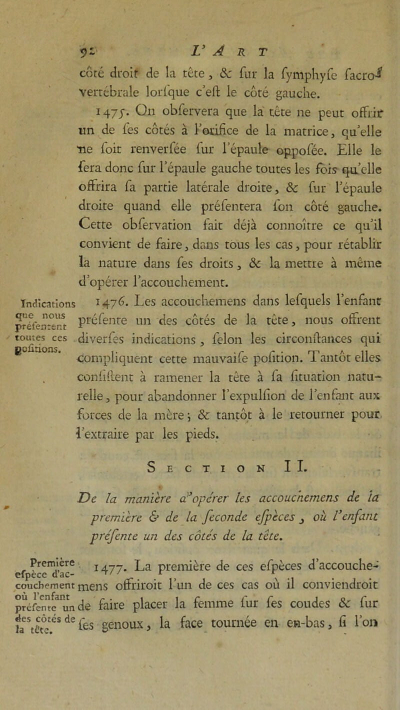 côté droit de la tête , 8c fur la fymphyfe facro^ vertébrale lorfque c’efl: le côté gauche. 147j. On obfervera que la tête ne peut offrir un de les côtés à l'orifice de la matrice, qu'elle ne loir renverfée lur l’épaule oppofée. Elle le fera donc fur l’épaule gauche toutes les fois quelle offrira fa partie latérale droite, 8c fur l'épaule droite quand elle préfentera l'on côté gauche. Cette obfervation lait déjà connoître ce qu'il convient de faire, dans tous les cas, pour rétablir la nature dans fes droits, 8c la mettre à même d’opérer l’accouchement. Indications 1476. Les accouchemens dans lefquels l’enfant préierrent Préfenre un des côtés de la tète, nous offrent toutes ces diverfes indications , félon les circonfiances qui goûtions. i. 'TT' HP A 11 compliquent cette mauvane polition. I antot elles confident à ramener la tête à fa fituation natu- relle, pour abandonner l’expulfion de l’enfant aux forces de la mère \ 8c tantôt à le retourner pour l’extraire par les pieds. Section IL De la maniéré d’opérer les accouchemens de la première & de la fécondé efpèccs , ou l’enfant préfente un des côtés de la tête. 1477. La première de ces efpèces d’accouche- Première cfpècc d’ac- ... couchement mens offriroit 1 un de ces cas ou il conviendrait préfen^Pun de faire placer la femme fur fes coudes & fur faeXtésdefes genoux, la face tournée en en-bas, fi l’on