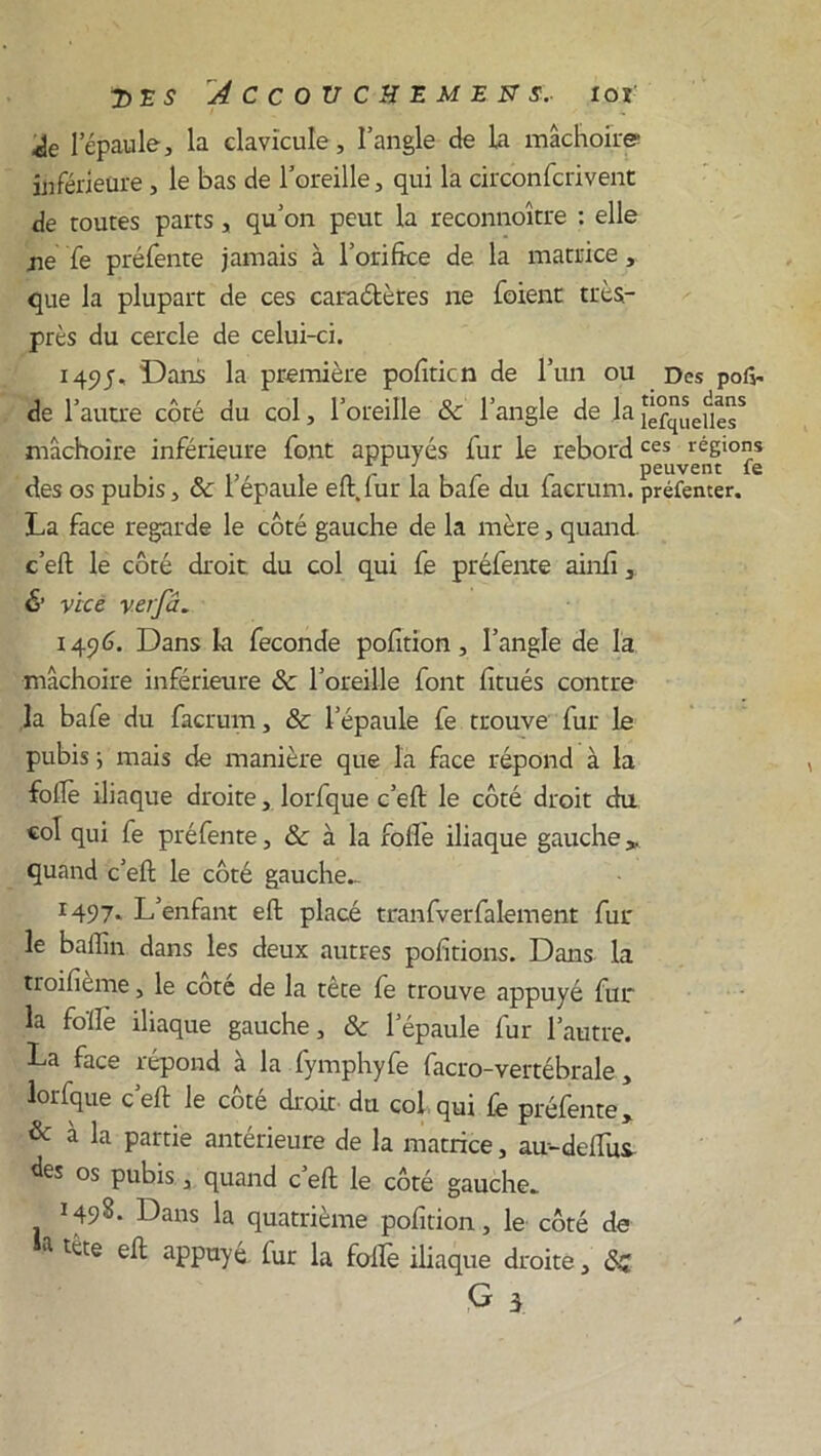 l’épaule, la clavicule, l’angle de La mâchoire inférieure , le bas de l’oreille, qui la circonfcrivent de routes parts, qu’on peut la reconnoître : elle jie fe préfente jamais à l’orifke de la matrice , que la plupart de ces caractères ne foient très- près du cercle de celui-ci. 149j. Dans la première pofiticn de l’un ou Des pon- de l’autre côté du col, l’oreille & l’angle de la îè°quefiesS mâchoire inférieure font appuyés fur le rebordces régions , y peuvent le des os pubis ^ ôc I épaule eft.lur la baie du iacrum. préfenter. La face regarde le côté gauche de la mère, quand c’elt le côté droit du col qui fe préfente ainlî, & vice verfâ. 1496. Dans la fécondé pofition, l’angle de la mâchoire inférieure & l’oreille font fitués contre la bafe du facrum, & l’épaule fe trouve fur le pubis 5 mais de manière que la face répond à la folle iliaque droite, lorfque c’elt le côté droit du «ol qui fe préfente, & à la folle iliaque gauche,, quand c’elt le côté gauche.. r497- L’enfant elt placé tranfverfalement fur le balîin dans les deux autres polirions. Dans la troilieme, le cote de la tête fe trouve appuyé fur la folle iliaque gauche, ôc l’épaule fur l’autre. La face répond à la fymphyfe facro-vertébrale , lorfque c’elt le côté droit du col qui fe préfente, & à la Partie antérieure de la matrice, au-delfus os pubis, quand c’elt le côté gauche. 149S. Dans la quatrième pofition, le côté de a tct:e aPPayé lut la folle iliaque droite, ôz