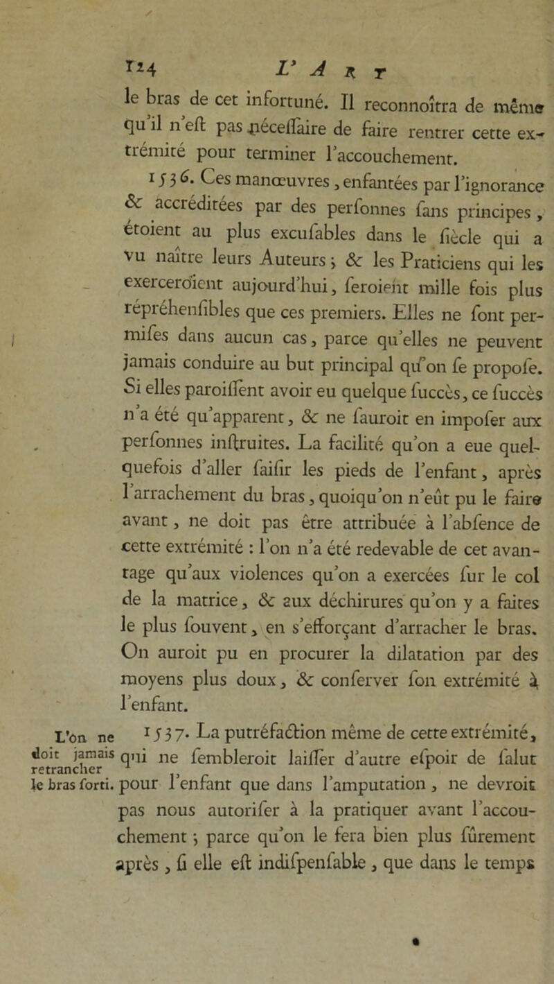 le bras de cet infortuné. Il reconnoîtra de même t]u il n eft pas .pécellaire de faire rentrer cette ex- trémité pour terminer l’accouchement. i J 3 6. Ces manœuvres, enfantées par l’ignorance & accréditées par des perfonnes fans principes , étoient au plus excufables dans le fiècle qui a vu naître leurs Auteurs 3 & les Praticiens qui les exerceraient aujourd’hui, feraient mille fois plus répréhenfibles que ces premiers. Elles ne font per- mifes dans aucun cas, parce qu elles ne peuvent jamais conduire au but principal qu’on fe propofe. Si elles parodient avoir eu quelque fuccès, ce fuccès n’a été qu’apparent, & ne fauroit en impofer aux perfonnes inftruites. La facilité qu’on a eue quel- quefois d aller failir les pieds de l’enfant, après 1 arrachement du bras, quoiqu’on n’eût pu le faire avant, ne doit pas être attribuée à l’abfence de cette extrémité : l’on n’a été redevable de cet avan- tage qu’aux violences qu’on a exercées fur le col de la matrice, &c 2ux déchirures qu’on y a faites le plus fouvent, en s’efforçant d’arracher le bras. On aurait pu en procurer la dilatation par des moyens plus doux, Sc conferver fon extrémité à l’enfant. L’on ne 15 3 7. La putréfaction même de cette extrémité, doit jamais qnj ne fembleroit laitier d’autre efpoir de falut le bras forti. pour 1 enfant que dans l’amputation, ne devrait pas nous autorifer à la pratiquer avant l’accou- chement -, parce qu’on le fera bien plus fûrement après, û elle eft indifpenfable, que dans le temps