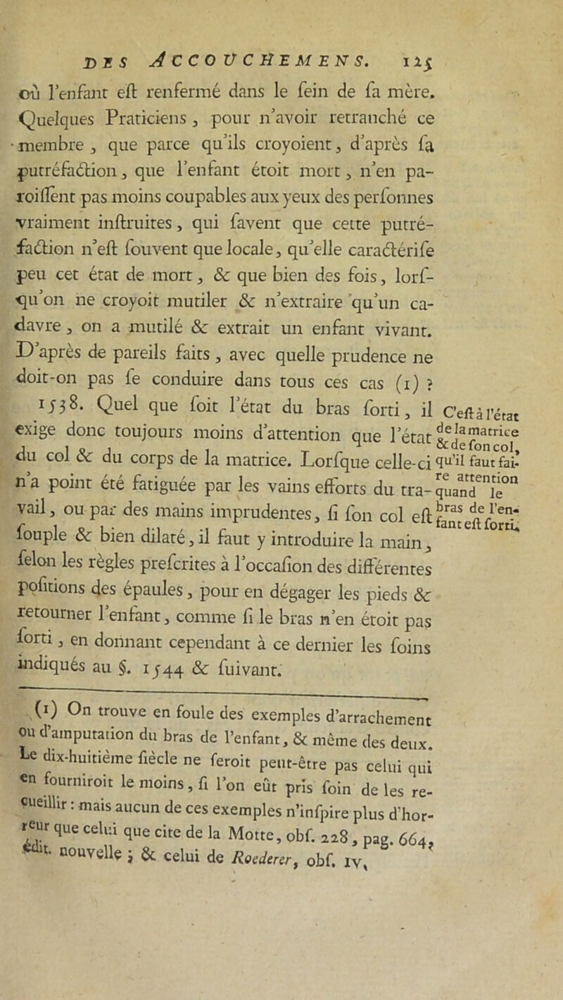 cti l’enfant eft renfermé dans le fein de fa mère, Quelques Praticiens, pour n’avoir retranché ce • membre , que parce qu’ils croyoient, d’après fa putréfaction, que l’enfant étoit mort, n’en pa- rodient pas moins coupables aux yeux des perfonnes vraiment inftruites, qui favent que cette putré- faction n’eft fouvent que locale, qu’elle caraCtérife peu cet état de mort, & que bien des fois, lorf- cju’on ne croyoit mutiler ôc n’extraire qu’un ca- davre , on a mutilé & extrait un enfant vivant. D’après de pareils faits , avec quelle prudence ne doit-on pas fe conduire dans tous ces cas (i) î 1538. Quel que foit l’état du bras forti, il c’eftâl’état exige donc toujours moins d’attention que letat du col ôc du corps de la matrice. Lorfque celle-ci qu’il famfai! n’a point été fatiguée par les vains efforts du tra- quand™0 vail, ou par des mains imprudentes, fi fon col cft tanccïfortL fouple ôc bien dilaté, il faut y introduire la main, ^ félon les règles prefcrites à l’occafion des différentes polirions des épaules, pour en dégager les pieds & retourner 1 enfant, comme fi le bras n’en étoit pas forti, en donnant cependant à ce dernier les foins indiqués au §. IJ44 & fuivant. (1) On trouve en foule des exemples d’arrachement ou d’amputation du bras de l’enfant, & même des deux. ^ dix-huitième fiècle ne feroit peut-être pas celui qui en fourniroit le moins, ft l’on eût pris foin de les re- cuedlir : mais aucun de ces exemples n’infpire plus d'hor- reur que celui que cite de la Motte, obf. 228, pag. 664. édu- nouvelle 3 & celui de Rocdmr, obf. iv,