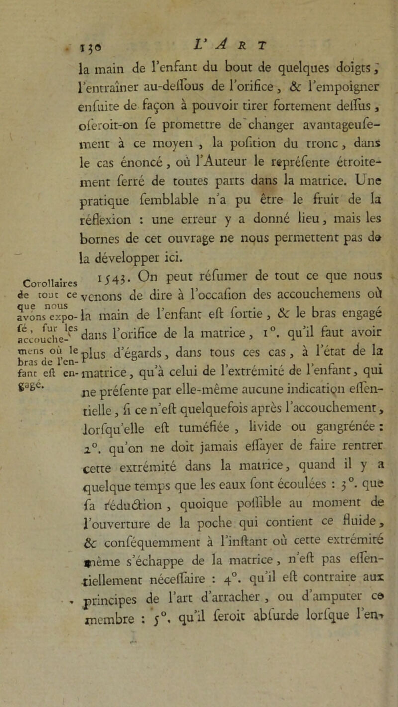 la main de l’enfant du bout de quelques doigts ; l’entraîner au-delïous de l’orifice , &c l’empoigner enfuite de façon à pouvoir tirer fortement deflus , oferoit-on fe promettre de changer avantageufe- ment à ce moyen , la pofition du tronc, dans le cas énoncé, où l’Auteur le repréfente étroite- ment ferré de toutes parts dans la matrice. Une pratique femblable n’a pu être le fruit de la réflexion : une erreur y a donné lieu, mais les bornes de cet ouvrage ne nous permettent pas da la développer ici. Co-oilaires U43- On peut réfumer de tout ce que nous de tout cevcnons de dire à l’occafion des accouchemens où avLs'eTpo- la main de l’enfant eft fortie, & le bras engagé Sàmche-65dans l’orifice de la matrice, i°. qu’il faut avoir mens où le pius d’égards dans tous ces cas, à l’état de la bras de 1 en-r ° c fane eft en- matrice, qu a celui de 1 extrémité de 1 entant, qui ne préfente par elle-même aucune indication eflèn- tielle, fi ce n’eft quelquefois après l’accouchement, lorfqu’elle eft tuméfiée , livide ou gangrénée : i°. qu’on ne doit jamais eflayer de faire rentrer cette extrémité dans la matrice, quand il y a quelque temps que les eaux font écoulées : 3 °. que fa fédu&ion , quoique poflible au moment de l’ouverture de la poche qui contient ce fluide, & conféquemment à l’inftant où cette extrémité fiême s’échappe de la matrice, n eft pas ellèn- iiellement néceflaire : 40. qu’il eft contraire aux . principes de l’art d’arracher , ou d’amputer ce membre : ;°. qu’il feroit abfurde lorfque l’en-*