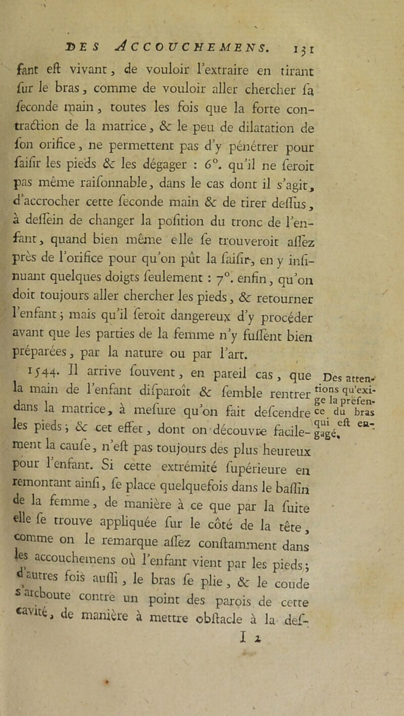 fant eft vivant, de vouloir l’extraire en tirant fur le bras, comme de vouloir aller chercher fa fécondé main, toutes les fois que la forte con- traétion de la matrice, 8c le peu de dilatation de fon orifice, ne permettent pas d’y pénétrer pour faifir les pieds 8c les dégager : 6°. qu’il ne feroit pas même raifonnable, dans le cas dont il s’agit, d’accrocher cette fécondé main 8c de tirer defius, à dellèin de changer la pofition du tronc de l’en- fant, quand bien même elle fe trouveroit allez près de l’orifice pour qu’on pût la faifir, en y infi- rmant quelques doigts feulement : 70. enfin, qu’on doit toujours aller chercher les pieds, 8c retourner l’enfant ; mais qu’il feroit dangereux d’y procéder avant que les parties de la femme n’y fulfent bien préparées, par la nature ou par l’art. 1544. Il arrive Couvent, en pareil cas, que Des attend la main de l’enfant difparoît 8c femble rentrer fi°jS <iu’exi' dans la matrice, a mefure qu’on fait defcendre ce. du bras les pieds ; 8c cet effet, dont on découvre facile- gagé.0** Ca ment la caufe, n’eft pas toujours des plus heureux pour 1 enfant. Si cette extrémité fupérieure en remontant ainfi, fe place quelquefois dans le bafiîn de la femme, de manière à ce que par la fuite «lie fe trouve appliquée fur le côté de la tête, comme on le remarque affez conftamment dans* 7 accouchemens où l’enfant vient par les pieds; ,auttes fols auffi> le bras fe plie, & le coude s arc oute contre un point des parois de cette «avité, de manière à mettre obffacle à la def-