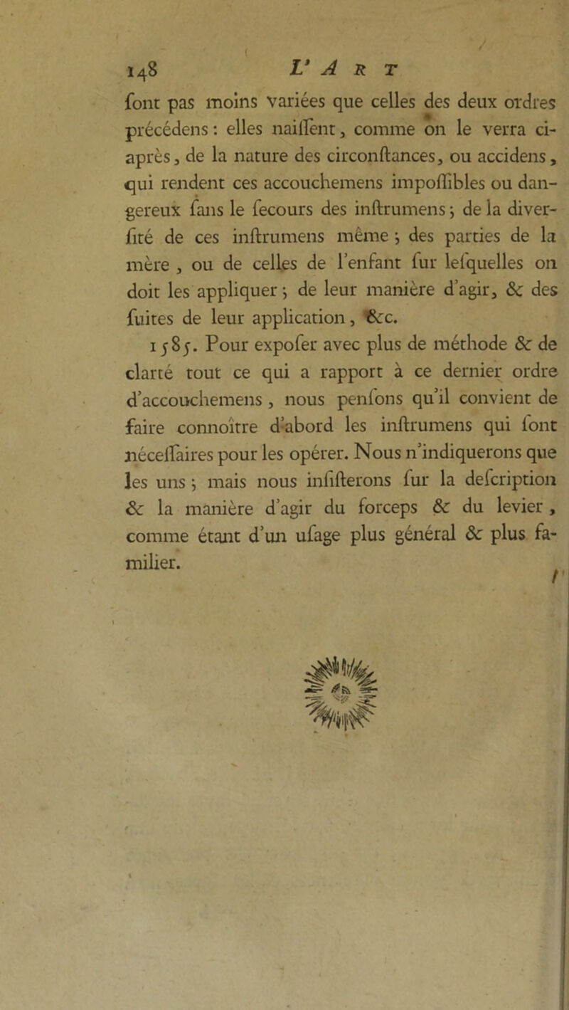 font pas moins variées que celles des deux ordres précédons : elles nailfent, comme on le verra ci- après, de la nature des circonftances, ou accidens, qui rendent ces accouchemens impoflibles ou dan- gereux fans le fecours des inftrumens ; de la diver- fité de ces inftrumens même } des parties de la mère , ou de celles de l’enfant fur lelquelles on doit les appliquer ; de leur manière d’agir, 8c des fuites de leur application, 6cc. 1585. Pour expofer avec plus de méthode 8c de clarté tout ce qui a rapport à ce dernier ordre d’accouchemens , nous penlons qu’il convient de faire connoïtre d;abord les inftrumens qui font nécelfaires pour les opérer. Nous n’indiquerons que les uns ; mais nous infifterons lur la defcription 8c la manière d’agir du forceps & du levier , comme étant d’un uiage plus général 8c plus fa- milier.