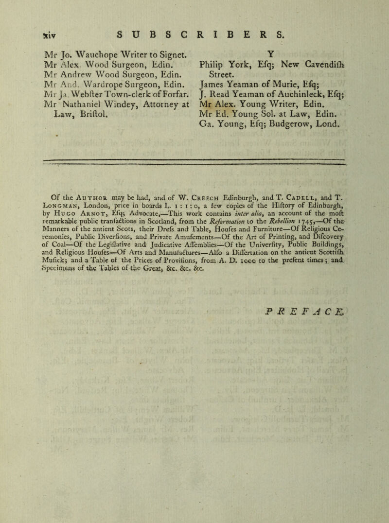 Mr Jo. Wauchope Writer to Signet. Mr Alex. Wood Surgeon, Edin, Mr Andrew Wood Surgeon, Edin, Mr And. Wardrope Surgeon, Edin. Mrja Webfter Town-clerk of Forfar. Mr Nathaniel Windey, Attorney at Law, Briftol. Y Philip York, Efq; New Cavendifh Street. James Yeaman of Murle, Efq; J. Read Yeaman of Auchinleck, Efq; Mr Alex. Young Writer, Edin. Mr Ed. Young Sol. at Law, Edin. Ga. Young, Efq; Budgerow, Lond. Of the Author may be had, and of W. Creech Edinburgh, and T. Cadell, and T. Longman, London, price in boards L. i : i : o, a few copies of the Hiftory of Edinburgh, by Hugo Arnot, Efq; Advocate,—^This work contains inter aliay an account of the moft remarkable public tranfaAions in Scotland, from the Reformation to the Rebellion 1745,—Of the Manners of the antient Scots, their Drefs and Table, Houfes and Furniture—Of Religious Ce- remonies, Public Diverfions, and Private Amufements—Of the Art of Printing, and Difcovery of Coal—Of the Legiflative and Judicative Aflemblies—Of the Univerfity, Public Buildings, and Religious Houfes—Of Arts and Manufactures—Alfo a DilTertation on the antient Scottifh. Mufick; and a Table of the Prices of Provifions, from A. D. looo to the prefent times; and Specimens of the Tables of the Great, &c. &c. &c. PREFACE.