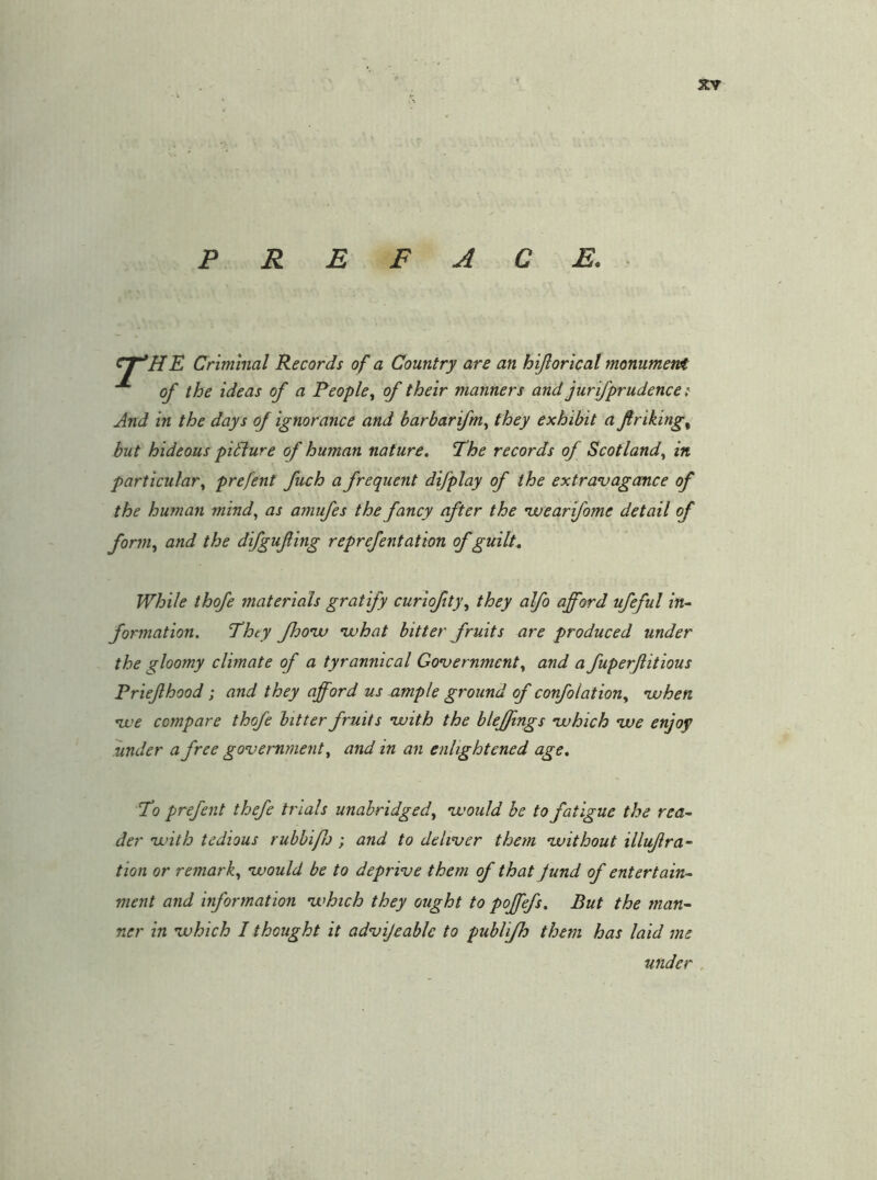 PREFACE. E Criminal Records of a Country are an hijlortcal monument of the ideas of a People^ of their manners and jurifprudence t And in the days of ignorance and harbarifm.^ they exhibit a ftriking^ but hideous picture of human nature, Phe records of Scotland.^ in particular., prefent fuch a frequent difplay of the extravagcmce of the human mind., as amufes the fancy after the •weartfome detail of form., and the difgufing reprefentation of guilt.. While ihofe materials gratify curiofty, they alfo afford ufeful in- formation. They fhoiv ivhat bitter fruits are produced under the gloomy climate of a tyrannical Go’vernment, and a fuperfitious Priefhood; and they afford us ample ground of confolation., ivhen nve compare thofe bitter fruits ’with the bleffings ’which ’we enjoy under a free government, and in an enlightened age. To prefent thefe trials unabridged, •would be to fatigue the rea- der •with tedious rubbi/Io ; and to deliver them •without illuflra- tion or remark, would be to deprive them of that fund of entertain- ment and information which they ought to poffefs. But the man- ner in which I thought it advijcable to publifh them has laid me under