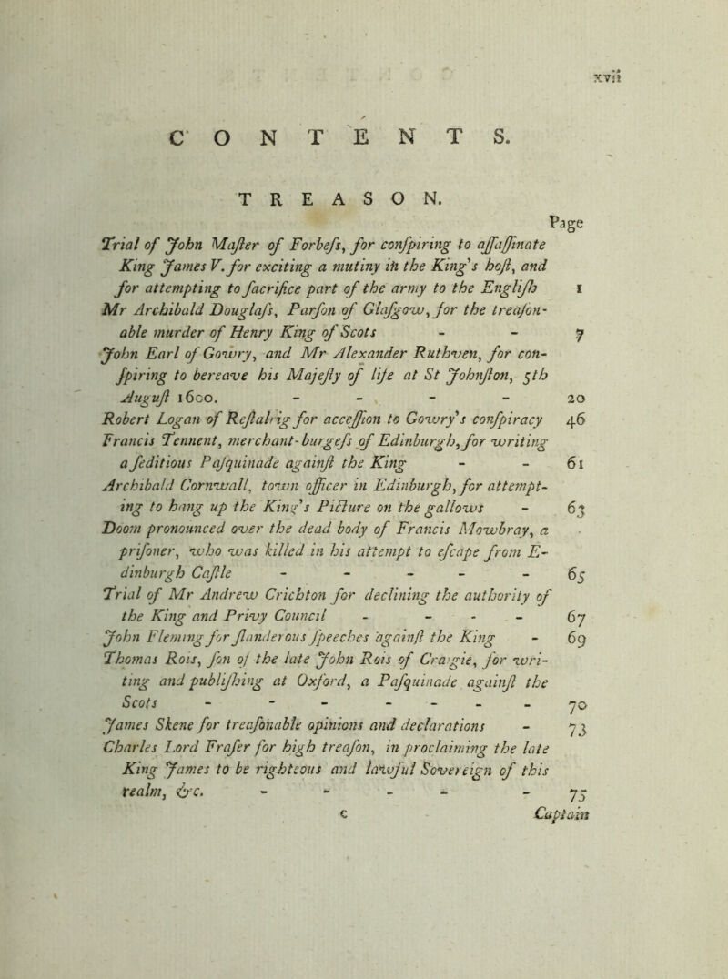 O N T E N S. TREASON. Page Ur 'tal of yohn Mafter of Forbefs^ for confpiring to affafftnate King fames V. for exciting a mutiny ih the King's hoft^ and for attempting to facrijice part of the army to the Englifh Mr Archibald Douglafs, Parfon of Glafgo'w^ for the treajon’ able murder of Henry King of Scots fohn Earl of Go'wry^ and Mr Alexander Ruthven^ for con^ fpiring to bereave his Majejiy of life at St JohnJlony ^th Augujl 1600. - - , - Robert Logan of Reftalrig for accejfion to Govary s confpiracy 46 Francis Pennent, merchant-burgefs of Edinburgh, for ‘writing a feditious Pajquinade againft the King Archibald Coruvaall, town officer in Edinburgh ffior attempt- ing to hang up the Kinfs Picture on the gallows Doom pronounced over the dead body of Francis Mowbray^ a prifoner^ who was killed in his attempt to efcape from E- dinburgh Cafle - - - _ _ ‘Trial of Mr Afidrew Crichton for declining the authority of the King and Privy Council - _ - _ yohn Fleming for fanderous fpeeches 'againft the King Thomas Rois^ fon oj the late yohn Rois of Cragie^ for wri- ting and publijhing at Oxford^ a Pafquinade againft the Scots - - - - - - _ fames Skene for trecfonable opinions and declarations Charles Lord Frafer for high treafon^ in proclaiming the late King fames to be righteous and latuful Sovereign of this tealm^ ^ ^ c Captain 7 20 61 63 65 67 69 7^ 7.3