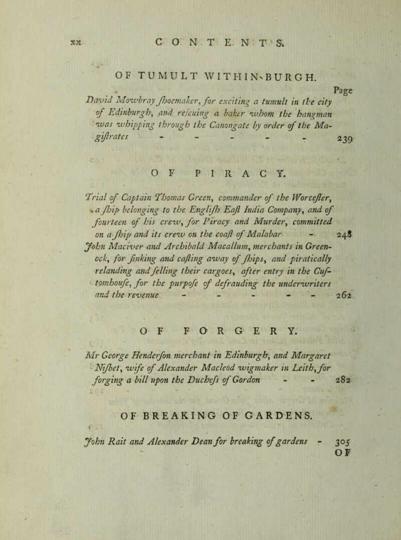 OF TUMULT WITHINvBURGH. Page David Movahray Jljoemaker, for exciting a tumult in tire city of Edinburgh^ and rejcuing a baker •whom the hangman •was •whipping through the Canongate by order of the Ma- gi/} rates - - - - - 239 OF PIRACY. ^ t Trial of Captain Thomas Green^ commander of the Worcejlery « a Jhip belonging to the Englifh Eaf India Company^ and of fourteen of his creiv^ for Piracy and Murder^ committed on a Jhip and its crenv on the coajl of Malabar - 248 John Maciver and Archibald Macallum^ merchants in Green- ock^ for finking and cajling anvay of Jloips^ and piratically relanding and felling their cargoes^ after entry in the Cuf- tomhoufe, for the purpofe of defrauding the under'writers and the revenue - - - - - > 262 OF FORGERY. Mr George Henderfon merchant in Edinburgh^ and Margaret Ni/bety vuife of Alexander Macleod •wigmaker in Leithy for forging a bill upon the Duchefs of Gordon - - 282 OF BREAKING OF GARDENS. ( John Rait and Alexander Dean for breaking of gardens 305 OF