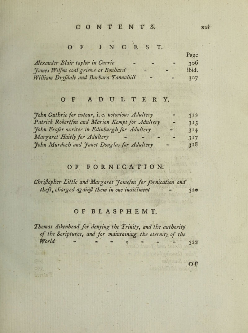 OF INCEST. Alexander Blair taylor in Currie yames Wilfon coal grieve at Bonhard William Dryfdale and Barbara I'annahill OF ADULTERY. yohn Guthrie for notour^ i. e. notorious Adultery - 312 Patrick Rohertfon and Marion Kempt for Adultery - 313 yohn Frafer voriter in Edinburgh for Adultery - 314 Margaret Haitly for Adultery - - - - 317 yohn Murdoch and yanet Douglas for Adultery - 318 OF FORNICATION., • T Chri/lopher Little and Margaret yamefon for fornication and theft^ charged againfl them in one inaidlment - 320 Page 306 ibid. 307 OF BLASPHEMY. Thomas Aikenhead for denying the T’rinity^ and the authority of the Scriptures^ and for maintaining the eternity^ of the World - ^22