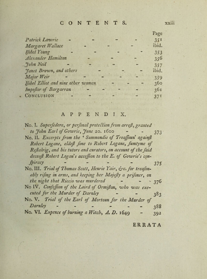 • Page Patrick Lanvrie - - 351 Margaret Wallace - - ibid. Ifobel Young - - 353 Alexander Hamilton - 356 _John Neil - 357 Janet Bro'wn^ and others - \ ibid. Major Weir - - - - 359 Ifobel Elliot and nine other 'women - - - 360 Jmpofor of Bargarran - -• 361 • Conclusion 371 A P P E N D I X. No. I. Superfedere^ or perfonalproteclion from arreji, granted to John Earl of Goivrie^ June 20. 1600 - - 373 No. 11. Excerpts from the ‘ Summondis of Treaffourl! againjl Robert Logane^ eldefi fone to Robert Logane, fumtyme of Rejialrig^ and his tutors and curators^ on account of the faid deceaji Robert Logan s accejfton to the E. of Gonvrie's 'con- fpiracy - - - _ 37^ No. III. T^rial of Thomas Scotty Henrie Tah\ <i2‘‘C.for treafon- ably rifing in arms^ and keeping her Majejiy a prifoner^ on the night that Riccio 'was murdered - - ^ 376 No IV. Confejfion of the Laird of Ormijion^ 'who 'was exe- cuted for the Murder of Darnley - - 383 No. V. Trial of the Earl of Mortoun for the Murder of Darnley - - - - - - 388 No. VI. Expence of burning a Witch^ A, D* 1649  39^ ERRATA