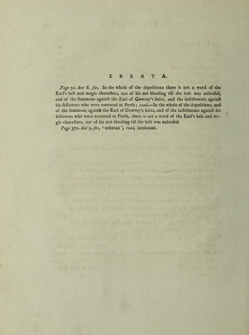 Page 32. line 6. for. In the whole of the depofitions there is not a word of the Earl’s belt and magic charafters, nor of his riot bleeding till the belt was unloofed, and of the fummons againft the Earl of Gowrey’s heirs, and the indidments againft his followers who were executed at Perth; read,—In the whole of the depofitions, and of the fummons againft the Earl of Gowrey’s heirs, and of the indidments againft his followers who were executed at Perth, there is not a word of the Earl’s belt and ma- gic charaders, nor of his not bleeding till the belt was unloofed. Page 370. line ^-fir, ‘ tolerant read, intolerant.