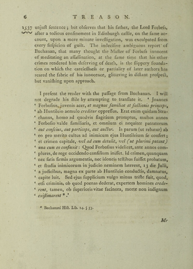 1537 unjuft fentence ; but obferves that his father, the Lord Forbefs, after a tedious confinement in Edinburgh caftle, on the fame ac- count, upon a more minute inveftigation, was exculpated from every fufpicion of guilt. The indecifive ambiguous report* of Buchanan, that many thought the Mafter of Forbefs innocent of meditating an afl'afiination, at the fame tirne that his other crimes rendered him defervlng of death, is the flippery founda- tion on which the careleffnefs or partiality of later authors has reared the fabric of his innocence, glittering in diftant profpedb, but vanifhing upon approach. I prefent the reader with the paflage from Buchanan. I will ^ not degrade his ftlle by attempting to tranflate it. ‘ Joannes ‘ Forbofius, juvenis acer, et magnae faniiliae et faxioms princeps^ * ab Huntileio aemulo creditur oppreflus. Erat enim quidamStra- ‘ chanus, homo ad quodvis fiagitium promptus, multos annos ‘ Forbofio valde familiaris, et omnium ei nequiter patratorum ‘ aut confeius^ aut part 'iceps^ aut auSlor. Is parum (ut rebatur) ab ‘ eo pro merito cultus ad inimicum ejus Huntileium fe confert; ‘ et crimen capitale, ’vel ad eum detulit^ vcl (ut plurimi putant) * una cum eo confinxit: Quod Forbofius videlicet, ante annos com- ‘ plures, de rege occidendo confilium iniflet. Id crimen, quanquam ‘ nee fatis firmis argumentis, nee idoneis teftibus fuiflet probatum, ‘ et ftudia inimicorum in judicio neminem laterent, 13 die Julii, ‘ a judicibus, magna ex parte ab Huntileio condueftis, damnatus, ‘ capite luit. Sed ejus fupplicium vulgo minus trifte fuit, quod, ‘ etfi criminis, ob quod poenas dederat, expertem homines crede- ‘ rent, tamen, ob fuperioris vitae facinora, morte non indignum exijiimarent * .* * Buclianani Hift. Lib. 14. $ 53. Mr