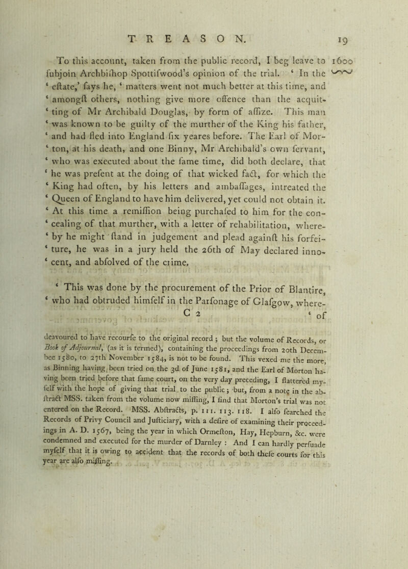 To this account, taken ftorn the public record, I beg leave to 1600 fubjoin Archbldiop Spottifwood’s opinion of the trial. ‘ In the ‘ cftate,’ fays he, ‘ matters went not much better at this time, and * amongft others, nothing give more offence than the acquit- ‘ ting of Mr Archibald Douglas, by form of affize. This man * was known to be guilty of the murther of the King his father, ‘ and had fled into England fix yeares before. The Earl of Mor- ‘ ton, at his death, and one Binny, Mr Archibald’s own fervant, ‘ who was executed about the fame time, did both declare, that ‘ he was prefent at the doing of that wicked fafl, for which the ‘ King had often, by his letters and ambaffages, intreated the ‘ Queen of England to have him delivered, yet could not obtain it. ‘ At this time a remiffion being purchafed to him for the con- ‘ cealing of that murther, with a letter of rehabilitation, where- ‘ by he might Hand in judgement and plead againfl; his forfei- ‘ ture, he was in a jury held the 26th of May declared inno- ‘ cent, and abfolved of the crime, ‘ This was done by the procurement of the Prior of Blantire * who had obtruded himfelf in the Parfonage of Glalgow, where- C 2 ‘of deavoured to have recourfe to the original record ; but the volume of Records, or Book of Adjournal^ (as it is termed), containing the proceedings from 20th Decem- hee 1580, to 27th November 1584, is not to be found. This vexed me the more as Binning having been tried on the 3d of June 1581, and the Earl of Morton ha- ving been tried before that fame court, on the very day preceding, I flattered my- felf with the hope of giving that trial to the public; but, from a not^ in the ab- flraft MSS. taken from the volume now milling, I find that Morton’s trial was not entered on the Record. MSS. Abftraas, p. 111. 113. 118. I alfo fearched the Records of Privy Council and Jufticiary, with a defire of examining their proceed- ings in A. D. 1567, being the year in which Ormeflon, Hay, Hepburn, &c. were condemned and executed for the murder of Darnley : And I can hardly perfuade myfelf that it is owing to accident that the records of both thefe courts for this year are alfo milEng. .